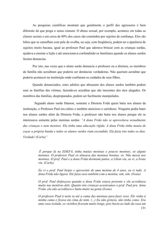131
As pesquisas científicas mostram que geralmente o perfil dos agressores é bem
diferente do que prega o senso comum. O abuso sexual, por exemplo, acontece em todas as
classes sociais e em cerca de 80% dos casos são cometidos por sujeitos de confiança. Eles são
lobos que se camuflam com pele de ovelha, ou seja, com freqüência, podem ter a aparência de
sujeitos muito bacana, igual ao professor Paul que adorava brincar com as crianças surdas,
ajudava a ensinar a lição e até emocionava confundindo os familiares quando os alunos surdos
faziam denuncias.
Por isto, nas vezes que o aluno surdo denuncia o professor ou a diretora, os membros
da família não acreditam que poderia ser denúncias verdadeiras. Não queriam acreditar que
poderia acontecer na instituição onde confiaram os cuidados de seus filhos.
Quando denunciados, estes adultos que abusaram dos alunos surdos também podem
usar as famílias das vítimas, fazendo-os acreditar que são inocentes dos atos alegados. Os
membros das famílias, despreparados, podem ser facilmente manipulados.
Segundo aluno surdo Danson, somente a Diretora Frida quem batia nos alunos da
instituição, o Professor Paul era calmo e também atencioso e carinhoso. Ninguém podia bater
nos alunos surdos além da Diretora Frida, o professor não batia nos alunos porque ele se
interessava somente pelas meninas surdas: “A dona Frida não se aproveitava sexualmente
das crianças e nem meninos. Ela tinha uma educação rígida. A dona Frida tinha mania de
coçar a própria bunda e todos os alunos surdos riam escondido. Ela fazia isto todos os dias.
Verdade! (Carla)”
É porque lá na EDEFA, tinha muitas meninas e poucos meninos, só alguns
meninos. O professor Paul só abusava das meninas bonitas, só. Não mexia nos
meninos. O prof. Paul e a dona Frida dormiam juntos, a Lílian viu, eu vi, a Ivone
viu. (Carla)
Eu vi o prof. Paul beijar e aproveitar de uma menina de 4 anos, eu vi tudo. A
dona Frida não ligava. Ele fazia sexo também com a menina, sim, sim. (Ivone)
O prof. Paul disfarçava quando a dona Frida estava presente e ela acreditava
muito nas mentiras dele. Quanto nós crianças acusávamos o prof. Paul pra dona
Frida ,ela não acreditava e batia muito na gente.(Ivone)
O professor Paul à noite ia até a cama das meninas para fazer sexo. Ele vinha á
minha cama e ficava em cima de mim. (...) Eu não gritava, não tinha como. Era
uma casa isolada, os vizinhos ficavam muito longe, pois havia ao lado da casa um
 