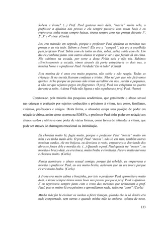133
Sabem a Ivone? (...) Prof. Paul gostava mais dela, “mexia” muito nela, o
professor a ajudava nas provas e ela sempre passava com notas boas e eu
reprovava, tinha notas sempre baixas, tirava sempre zero nas provas durante 1ª,
2ª, 3ª e 4ª série. (Carla)
Isto era mantido em segredo, porque o professor Paul ajudava as meninas nas
provas e eu via tudo. Sabem a Ivone? Ela era a “campeã”, ela era a escolhida
pelo professor Paul. Subia com ele todos os dias, subia, subia, subia com ele. Um
dia eu combinei junto com outros alunos ir espiar e ver o que faziam lá em cima.
Nós subimos na escada, por sorte a dona Frida saiu e não viu. Subimos
silenciosamente a escada, vimos através da porta entreaberta os dois nus, a
menina Ivone e o professor Paul. Verdade! Eu vi tudo! (Carla)
Esta menina de 4 anos era muito pequena, não sabia e não reagia. Todas as
crianças lá na escola ficavam confusas e tristes. Não sei por que nós ficávamos
quietas. Acho porque as pessoas não iriam acreditar em nós, surdas e pequenas,
a não ser que sejamos pegos em flagrantes. O prof. Paul nos estuprava no quarto
durante a noite. A dona Frida não ligava e não expulsava o prof. Paul. (Ivone)
Constata-se, pela maioria das pesquisas acadêmicas, que geralmente o abuso sexual
nas crianças é praticado por sujeitos conhecidos e próximos à vítima, tais como, familiares,
vizinhos, professores e amigos. Desta forma, o abusador ocupa uma posição de poder em
relação à vítima, assim como ocorreu na EDEFA, o professor Paul tinha poder em relação aos
alunos surdos e utilizava esse poder de várias formas, como forma de intimidar a vítima, que
pode ser através de chantagem emocional ou intimidação.
Eu chorava muito lá, fugia muito, porque o professor Paul “mexia” muito em
mim e eu tinha medo dele. O prof. Paul “mexia”, não só em mim, também outras
meninas surdas, ele me beijava, eu desviava o rosto, empurrava-o desviando dos
abraços fortes dele e mordia ele. (...) Quando o prof. Paul queria me “mexer”, eu
mordia o braço dele, eu era louca, muito braba e revoltada. Ficava muito nervosa
e chorava muito. (Carla)
Nunca aconteceu o abuso sexual comigo, porque fui rebelde, eu empurrava e
mordia o professor Paul, eu era muito braba, achavam que eu era louca porque
eu era muito braba. (Carla)
A Ivone era muito calma e boazinha, por isto o professor Paul aproveitava muito
dela, a Ivone sempre tirava notas boas nas provas porque o prof. Paul a ajudava.
E eu reprovava sempre junto com o resto das meninas que recusavam o prof.
Paul, pois o ensino lá era péssimo e aprendíamos nada, tudo era “zero” (Carla)
Minha mãe foi lá ensinar os surdos a fazer tranças, quando ela ia lá dentro era
tudo comportado, sem surras e quando minha mãe ia embora, voltava de novo,
 