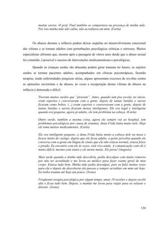 134
muitas surras. O prof. Paul também se comportava na presença de minha mãe.
Por isto minha mãe não sabia, não acreditava em mim. (Carla)
Os abusos durante a infância podem deixar seqüelas no desenvolvimento emocional
das vítimas e se tornam adultos com perturbações psicológicas crônicas e estresses. Muitos
especialistas afirmam que, mesmo após a passagem de vários anos desde que o abuso sexual
foi cometido, é possível o sucesso de intervenções medicamentosas e psicológicas.
Quando as crianças surdas são abusadas podem gerar traumas no futuro, os sujeitos
surdos se tornam pacientes adultos, acompanhados em clínicas psicoterápicas, fazendo
terapias, tendo enfermidades psíquicas sérias, alguns apresentam excessos de revoltas contra
as opressões ouvintistas e de abusos, às vezes a recuperação destas vítimas de abusos na
infância é demorada e difícil:
Tiveram muitos surdos que “piraram”. Antes, quando iam pra escola, no início,
eram espertos e conversavam com a gente, depois de tantas batidas e surras
ficaram como bobos. (...) eram espertos e conversavam com a gente, depois de
tantas batidas e surras ficaram menos inteligentes. Ele era legal e inteligente
quando era pequeno, agora já adulto, ele tem problema na cabeça. (Carla)
Outro surdo, também a mesma coisa, agora ele sempre vai ao hospital, tem
problemas psicológicos por causa de traumas, dona Frida batia muito nele. Hoje
ele toma muitos medicamentos. (Carla)
Ele era inteligente pequeno, a dona Frida batia muito a cabeça dele na mesa e
ficava muito de castigo, depois que ele ficou adulto, a gente percebia quando ele
conversa com a gente em língua de sinais que ele não estava normal, estava fraco
e pirado. Eu encontro com ele às vezes, está vivo ainda. A comunicação com ele é
muito difícil, mesmo com sinais e ele mente muito. Ele pirou! (Augusto)
Mais tarde quando a minha mãe descobriu, pediu desculpas com muito remorso
por não ter acreditado e me levou ao médico para fazer exame geral de meu
corpo. Estava tudo bem. Minha mãe pediu desculpas, pois eu falei muitas vezes
para ela e depois da descoberta ela passou a sempre acreditar em mim até hoje.
Eu tenho trauma até hoje um pouco. (Ivone)
Freqüentei terapia psicológica por algum tempo, umas 10 sessões e depois recebi
alta e ficou tudo bem. Depois, a mamãe me levou para viajar para eu relaxar e
distrair. (Ivone)
 