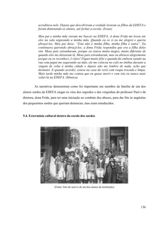 136
acreditava nele. Depois que descobriram a verdade tiraram os filhos da EDEFA e
foram diminuindo os alunos, até fechar a escola. (Ivone)
Meu pai e minha mãe vieram me buscar na EDEFA, A dona Frida me levou ate
eles na sala segurando a minha mão. Quando eu os vi eu me alegrei e queria
abraçá-los. Meu pai disse: “Esta não é minha filha, minha filha é outra”. Eu
continuava querendo abraçá-los, a dona Frida respondeu que era a filha deles
sim. Meus pais estranharam, porque eu estava muito magra, muito diferente de
quando eles me deixaram lá. Meus pais estranharam, mas eu abracei alegremente
porque eu os reconheci, é claro! Fiquei muito feliz e quando fui embora saindo na
rua com papai me segurando na mão, ele me colocou no colo no ônibus durante a
viagem de volta à minha cidade e depois não me lembro de nada, acho que
desmaiei. E quando acordei, estava na casa da vovó com roupa trocada e limpa.
Mais tarde minha mãe me contou que eu quase morri e com isto eu nunca mais
voltei lá na EDEFA. (Monica)
As narrativas demonstram como foi importante um membro da família de um dos
alunos surdos da EDEFA rasgar os véus dos segredos e das vergonhas do professor Paul e da
diretora, dona Frida, para ter uma iniciação ao combate dos abusos, para dar fim às angústias
dos pequeninos surdos que queriam denunciar, mas eram emudecidos.
5.4. Extermínio cultural dentro da escola dos surdos
(Fonte: foto do acervo de um dos alunos da instituição)
 
