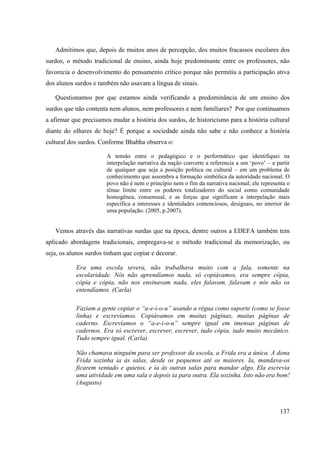 137
Admitimos que, depois de muitos anos de percepção, dos muitos fracassos escolares dos
surdos, o método tradicional de ensino, ainda hoje predominante entre os professores, não
favorecia o desenvolvimento do pensamento crítico porque não permitia a participação ativa
dos alunos surdos e também não usavam a língua de sinais.
Questionamos por que estamos ainda verificando a predominância de um ensino dos
surdos que não contenta nem alunos, nem professores e nem familiares? Por que continuamos
a afirmar que precisamos mudar a história dos surdos, de historicismo para a história cultural
diante do olhares de hoje? É porque a sociedade ainda não sabe e não conhece a história
cultural dos surdos. Conforme Bhabha observa o:
A tensão entre o pedagógico e o performático que identifiquei na
interpelação narrativa da nação converte a referencia a um ‘povo’ – a partir
de qualquer que seja a posição política ou cultural – em um problema de
conhecimento que assombra a formação simbólica da autoridade nacional. O
povo não é nem o princípio nem o fim da narrativa nacional; ele representa o
tênue limite entre os poderes totalizadores do social como comunidade
homogênea, consensual, e as forças que significam a interpelação mais
específica a interesses e identidades contenciosos, desiguais, no interior de
uma população. (2005, p.2007).
Vemos através das narrativas surdas que na época, dentre outros a EDEFA também tem
aplicado abordagens tradicionais, empregava-se o método tradicional da memorização, ou
seja, os alunos surdos tinham que copiar e decorar.
Era uma escola severa, não trabalhava muito com a fala, somente na
escolaridade. Nós não aprendíamos nada, só copiávamos, era sempre cópia,
cópia e cópia, não nos ensinavam nada, eles falavam, falavam e nós não os
entendíamos. (Carla)
Faziam a gente copiar o “a-e-i-o-u” usando a régua como suporte (como se fosse
linha) e escrevíamos. Copiávamos em muitas páginas, muitas páginas de
caderno. Escrevíamos o “a-e-i-o-u” sempre igual em imensas páginas de
cadernos. Era só escrever, escrever, escrever, tudo cópia, tudo muito mecânico.
Tudo sempre igual. (Carla)
Não chamava ninguém para ser professor da escola, a Frida era a única. A dona
Frida sozinha ia às salas, desde os pequenos até os maiores. Ia, mandava-os
ficarem sentado e quietos, e ia ás outras salas para mandar algo. Ela escrevia
uma atividade em uma sala e depois ia para outra. Ela sozinha. Isto não era bom!
(Augusto)
 