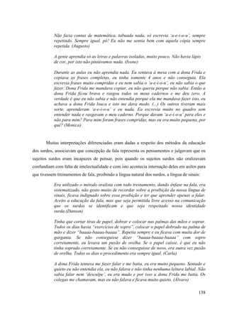 138
Não fazia contas de matemática, tabuada nada, só escrevia ‘a-e-i-o-u’, sempre
repetindo. Sempre igual, pó! Eu não me sentia bem com aquela cópia sempre
repetida. (Augusto)
A gente aprendia só as letras e palavras isoladas, muito pouco. Não havia lápis
de cor, por isto não pintávamos nada. (Ivone)
Durante as aulas eu não aprendia nada. Eu sentava à mesa com a dona Frida e
copiava as frases completas, eu tinha somente 4 anos e não conseguia. Ela
escrevia frases muito compridas e eu nem sabia o ‘a-e-i-o-u’, eu não sabia o que
fazer. Dona Frida me mandava copiar, eu não queria porque não sabia. Então a
dona Frida ficou brava e rasgou todos os meus cadernos e me deu zero. A
verdade é que eu não sabia e não entendia porque ela me mandava fazer isto, eu
achava a dona Frida louca e isto me dava medo. (...) Os outros tiveram mais
sorte, aprenderam ‘a-e-i-o-u’ e eu nada. Eu escrevia muito no quadro sem
entender nada e rasgavam o meu caderno. Porque davam ‘a-e-i-o-u’ para eles e
não para mim? Para mim foram frases compridas, mas eu era muito pequena, por
quê? (Monica)
Muitas interpretações diferenciadas eram dadas a respeito dos métodos da educação
dos surdos, associavam que concepção da fala representa os pensamentos e julgavam que os
sujeitos surdos eram incapazes de pensar, pois quando os sujeitos surdos não oralizavam
confundiam com falta de intelectualidade e com isto acontecia internação deles em asilos para
que tivessem treinamentos de fala, proibindo a língua natural dos surdos, a língua de sinais:
Era utilizado o método oralista com todo treinamento, dando ênfase na fala, era
sistematizado, não gosto muito de recordar sobre a proibição da nossa língua de
sinais, ficava indignado sobre essa proibição e ter que aprender apenas a falar.
Aceito a educação da fala, mas que seja permitida livre acesso na comunicação
que os surdos se identificam e que seja respeitado nossa identidade
surda.(Danson)
Tinha que cortar tiras de papel, dobrar e colocar nas palmas das mãos e soprar.
Todos os dias havia “exercícios de sopro”, colocar o papel dobrado na palma de
mão e dizer “baaaa-baaaa-baaaa”. Repetia sempre e eu ficava com muita dor de
garganta. Se não conseguisse dizer “baaaa-baaaa-baaaa” com sopro
corretamente, eu levava um puxão de orelha. Se o papel caísse, é que eu não
tinha soprado corretamente. Se eu não conseguisse de novo, era outra vez puxão
de orelha. Todos os dias o procedimento era sempre igual. (Carla)
A dona Frida tentava me fazer falar e me batia, eu era muito pequeno. Sentado e
quieto eu não entendia ela, eu não falava e não tinha nenhuma leitura labial. Não
sabia falar nem ‘desculpe’, eu era mudo e por isso a dona Frida me batia. Os
colegas me chamavam, mas eu não falava e ficava muito quieto. (Álvaro)
 