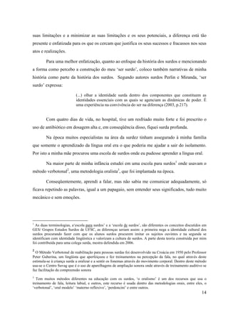 14
suas limitações e a minimizar as suas limitações e os seus potenciais, a diferença está tão
presente e enfatizada para os que os cercam que justifica os seus sucessos e fracassos nos seus
atos e realizações.
Para uma melhor enfatização, quanto ao enfoque da história dos surdos e mencionando
a forma como percebo a construção do meu ‘ser surdo’, coloco também narrativas de minha
história como parte da história dos surdos. Segundo autores surdos Perlin e Miranda, ‘ser
surdo’ expressa:
(...) olhar a identidade surda dentro dos componentes que constituem as
identidades essenciais com as quais se agenciam as dinâmicas de poder. É
uma experiência na convivência do ser na diferença (2003, p.217).
Com quatro dias de vida, no hospital, tive um resfriado muito forte e foi prescrito o
uso de antibiótico em dosagem alta e, em conseqüência disso, fiquei surda profunda.
Na época muitos especialistas na área da surdez tinham assegurado à minha família
que somente o aprendizado da língua oral era o que poderia me ajudar a sair do isolamento.
Por isto a minha mãe procurou uma escola de surdos onde eu pudesse aprender a língua oral.
Na maior parte de minha infância estudei em uma escola para surdos1
onde usavam o
método verbotonal2
, uma metodologia oralista3
, que foi implantada na época.
Conseqüentemente, aprendi a falar, mas não sabia me comunicar adequadamente, só
ficava repetindo as palavras, igual a um papagaio, sem entender seus significados, tudo muito
mecânico e sem emoções.
1
As duas terminologias, a‘escola para surdos’ e a ‘escola de surdos’, são diferentes os conceitos discutidos em
GES/ Grupos Estudos Surdos de UFSC, as diferenças seriam assim: a primeira nega a identidade cultural dos
surdos procurando fazer com que os alunos surdos procurem imitar os sujeitos ouvintes e na segunda se
identificam com identidade lingüística e valorizam a cultura de surdos. A parte desta teoria construída por mim
foi contribuída para uma colega surda, mestra defendida em 2006.
2
O Método Verbotonal de reabilitação para pessoas surdas foi desenvolvido na Croácia em 1950 pelo Professor
Peter Guberina, um lingüista que aperfeiçoou e fez treinamentos na percepção da fala, no qual através deste
estimula-se à criança surda a oralizar e a sentir os fonemas através do movimento corporal. Dentro deste método
usa-se o Centro Suvag que é o uso de aparelhagens de ampliação sonora onde através de treinamento auditivo se
faz facilitação da compreensão sonora
3
Tem muitos métodos diferentes na educação com os surdos, ‘o oralismo’ é um dos recursos que usa o
treinamento de fala, leitura labial, e outros, este recurso é usada dentro das metodologias orais, entre eles, o
‘verbotonal’, ‘oral modelo’ ‘materno reflexivo’, ‘perdoncini’ e entre outros.
 