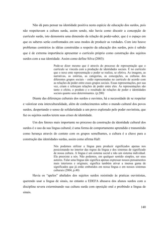 140
Não dá para pensar na identidade positiva nesta espécie de educação dos surdos, pois
não respeitavam a cultura surda, assim sendo, não havia como discutir a concepção de
currículo surdo, isto demonstra uma dimensão da relação de poder-saber, que é o espaço em
que os saberes serão confrontados em seus modos de produzir as verdades. Com isto houve
problemas contrários às idéias construídas a respeito da educação dos surdos, pois é sabido
que é de extrema importância apresentar o currículo próprio como construção dos sujeitos
surdos com a sua identidade. Assim como define Silva (2003):
Pode-se dizer mesmo que é através do processo de representação que o
currículo se vincula com a produção de identidades sociais. É no currículo
que o nexo ente representação e poder se realiza, se efetiva. As imagens, as
narrativas, as estórias, as categorias, as concepções, as culturas dos
diferentes grupos sociais – estão representadas no currículo de acordo com
as relações de poder entre esses grupos sociais. Essas representações, por sua
vez, criam e reforçam relações de poder entre eles. As representações são
tanto o efeito, o produto e o resultado de relações de poder e identidades
sociais quanto seus determinantes. (p.200)
Diante das diferenças culturais dos surdos e ouvintes, há a necessidade de se respeitar
e valorizar esta interculturalidade, além de conhecimentos sobre o mundo cultural dos povos
surdos, despertando o senso de solidariedade a um povo explorado pelo poder ouvintista, que
faz os sujeitos surdos terem suas crises de identidade.
Um dos fatores mais importante no processo da construção da identidade cultural dos
surdos é o uso da sua língua cultural; é uma forma de comportamento aprendido e transmitido
como herança através do contato com os grupos semelhantes, a cultura é a chave para a
construção das identidades surdas, assim como afirma Hall:
Nós podemos utilizar a língua para produzir significados apenas nos
posicionando no interior das regras da língua e dos sistemas de significado
de nossa cultura. A língua é um sistema social e não um sistema individual.
Ela preexiste a nós. Não podemos, em qualquer sentido simples, ser seus
autores. Falar uma língua não significa apenas expressar nossos pensamentos
mais interiores e originais; significa também ativar a imensa gama de
significados que já estão embutidos em nossa língua e em nossos sistemas
culturais (2004, p.40)
Havia os “apelos” abafados dos sujeitos surdos resistindo às praticas ouvintistas,
querendo usar a língua de sinais, no entanto a EDEFA abusava dos alunos surdos com a
disciplina severa exterminando sua cultura surda com oposição oral e proibindo a língua de
sinais.
 