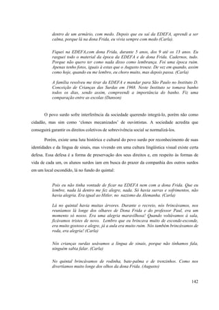 142
dentro de um armário, com medo. Depois que eu saí da EDEFA, aprendi a ser
calma, porque lá na dona Frida, eu vivia sempre com medo (Carla).
Fiquei na EDEFA,com dona Frida, durante 5 anos, dos 9 até os 13 anos. Eu
rasguei todo o material da época da EDEFA e de dona Frida. Cadernos, tudo.
Porque não quero ter como nada disso como lembrança. Foi uma época ruim.
Apenas tenho fotos, iguais à estas que o Augusto trouxe. De vez em quando, assim
como hoje, quando eu me lembro, eu choro muito, mas depois passa. (Carla)
A família resolveu me tirar da EDEFA e mandar para São Paulo no Instituto D.
Conceição de Crianças das Surdas em 1968. Neste Instituto se tomava banho
todos os dias, sendo assim, compreendi a importância do banho. Fiz uma
comparação entre as escolas (Danson)
O povo surdo sofre interferência da sociedade querendo integrá-lo, porém não como
cidadão, mas sim como ‘clones mecanizados’ de ouvintistas. A sociedade acredita que
conseguirá garantir os direitos coletivos de sobrevivência social se normalizá-los.
Porém, existe uma luta histórica e cultural do povo surdo por reconhecimento de suas
identidades e da língua de sinais, mas vivendo em uma cultura lingüística visual existe certa
defesa. Essa defesa é a forma de preservação dos seus direitos e, em respeito às formas de
vida de cada um, os alunos surdos iam em busca do prazer da companhia dos outros surdos
em um local escondido, lá no fundo do quintal:
Pois eu não tinha vontade de ficar na EDEFA nem com a dona Frida. Que eu
lembre, nada lá dentro me fez alegre, nada. Só havia surras e sofrimentos, não
havia alegria. Era igual ao Hitler, no nazismo da Alemanha. (Carla)
Lá no quintal havia muitas árvores. Durante o recreio, nós brincávamos, nos
reuníamos lá longe dos olhares de Dona Frida e do professor Paul, era um
momento só nosso. Era uma alegria maravilhosa! Quando voltávamos á sala,
ficávamos tristes de novo. Lembro que eu brincava muito de esconde-esconde,
era muito gostoso e alegre, já a aula era muito ruim. Nós também brincávamos de
roda, era alegria! (Carla)
Nós crianças surdas usávamos a língua de sinais, porque não tínhamos fala,
ninguém sabia falar. (Carla)
No quintal brincávamos de rodinha, bate-palma e de trenzinhos. Como nos
divertíamos muito longe dos olhos da dona Frida. (Augusto)
 