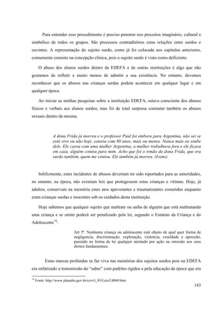 143
Para entender esse procedimento é preciso penetrar nos preceitos imaginário, cultural e
simbólico de todos os grupos. São processos contraditórios estas relações entre surdos e
ouvintes. A representação do sujeito surdo, como já foi colocada nos capítulos anteriores,
comumente consiste na concepção clínica, pois o sujeito surdo é visto como deficiente.
O abuso dos alunos surdos dentro da EDEFA e de outras instituições é algo que não
gostamos de refletir e muito menos de admitir a sua existência. No entanto, devemos
reconhecer que os abusos nas crianças surdas podem acontecer em qualquer lugar e em
qualquer época.
Ao iniciar as minhas pesquisas sobre a instituição EDEFA, estava consciente dos abusos
físicos e verbais aos alunos surdos, mas foi de total surpresa constatar também os abusos
sexuais dentro da mesma.
A dona Frida já morreu e o professor Paul foi embora para Argentina, não sei se
está vivo ou não hoje, estaria com 80 anos, mais ou menos. Nunca mais eu soube
dele. Ele casou com uma mulher Argentina, a mulher trabalhava fora e ele ficava
em casa, alguém contou para mim. Acho que foi o irmão da dona Frida, que era
surdo também, quem me contou. Ele também já morreu. (Ivone)
Infelizmente, estes incidentes de abusos deveriam ter sido reportados para as autoridades,
no entanto, na época, não existiam leis que protegessem estas crianças e vítimas. Hoje, já
adultos, conservam na memória estes atos apavorantes e traumatizantes cometidos enquanto
eram crianças surdas e inocentes sob os cuidados desta instituição.
Hoje sabemos que qualquer sujeito que maltrate ou saiba de alguém que está maltratando
uma criança e se omite poderá ser penalizado pela lei, segundo o Estatuto da Criança e do
Adolescente74
:
Art 5º. Nenhuma criança ou adolescente está objeto de qual quer forma de
negligencia, discriminação, exploração, violencia, crueldade e opressão,
punindo na forma de lei qualquer atentado por ação ou omissão aos seus
diritos fundamentais.
Estas marcas profundas se faz viva nas memórias dos sujeitos surdos pois na EDEFA
era enfatizado a transmissão do “saber” com padrões rígidos e pela educação da época que era
74
Fonte: http://www.planalto.gov.br/ccivil_03/Leis/L8069.htm
 