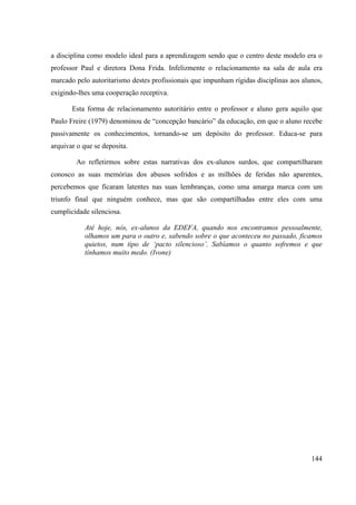 144
a disciplina como modelo ideal para a aprendizagem sendo que o centro deste modelo era o
professor Paul e diretora Dona Frida. Infelizmente o relacionamento na sala de aula era
marcado pelo autoritarismo destes profissionais que impunham rígidas disciplinas aos alunos,
exigindo-lhes uma cooperação receptiva.
Esta forma de relacionamento autoritário entre o professor e aluno gera aquilo que
Paulo Freire (1979) denominou de “concepção bancário” da educação, em que o aluno recebe
passivamente os conhecimentos, tornando-se um depósito do professor. Educa-se para
arquivar o que se deposita.
Ao refletirmos sobre estas narrativas dos ex-alunos surdos, que compartilharam
conosco as suas memórias dos abusos sofridos e as milhões de feridas não aparentes,
percebemos que ficaram latentes nas suas lembranças, como uma amarga marca com um
triunfo final que ninguém conhece, mas que são compartilhadas entre eles com uma
cumplicidade silenciosa.
Até hoje, nós, ex-alunos da EDEFA, quando nos encontramos pessoalmente,
olhamos um para o outro e, sabendo sobre o que aconteceu no passado, ficamos
quietos, num tipo de ‘pacto silencioso’. Sabíamos o quanto sofremos e que
tínhamos muito medo. (Ivone)
 