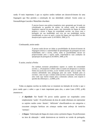 146
surda. O mais importante é que os sujeitos surdos tenham um desenvolvimento de uma
linguagem que lhes permita a construção de sua identidade cultural. Assim como as
fonoaudiólogas Lacerda e Mantellato elucidam:
É preciso buscar uma prática terapêutica mais apropriada que levando em
consideração as questões da surdez, da cultura surda, da condição
lingüística especial da pessoa surda e por intermédio da língua de sinais
propicie o acesso à língua da comunidade ouvinte: em nosso caso o
português em sua modalidade oral e/ou em sua modalidade escrita,
considerando os casos no qual o ensino da língua oral seja difícil ou não
desejável pelo sujeito surdo. (LACERDA, 2000, p.37)
Continuando, assim sendo:
Á pessoa surda devem ser dadas as possibilidades de desenvolvimento de
linguagem (sinais) e a oportunidade de aprendizagem do português em suas
modalidades oral e escrita, enfim, todas as possibilidades devem ser
proporcionadas para o sujeito surdo, respeitando-se suas condições de
apropriação do português.(LACERDA, 2000, p.38)
E assim, conclui a Perlin:
Em nenhum momento pretendemos separar os surdos da comunidade
ouvinte. (...) O propósito é refletir sobre os modos de ultrapassar os estreitos
limites da escola dos ouvintes, ou do ‘modelo ouvinte’ para os surdos. Não
estamos defendendo uma pedagogia para um surdo ‘fechado para os
ouvintes’, uma vez que o contato surdo-ouvinte é necessário. Precisamos de
uma visão cujo núcleo remeta para a dimensão cultural, com respeito à
questão das diferenças (...) (2000, p.28)
Todas as páginas escritas na minha tese se resumem na intenção de revelar o que o
povo surdo quer e sobre o que é mais importante para eles, o autor Lane (1992, p.40)
enumera-os:
- A dignidade: Ser Surdo! Os povos surdos querem ser respeitados como
simplesmente ‘surdo’. Os profissionais da área de saúde obstinam em representar
os sujeitos surdos como ‘doente’, ‘deficiente’ classificando-os em categorias e
executam cirurgias heróicas em crianças surdas num esforço de torná-los
‘normais’.
- A língua: Valorização da língua de sinais como a primeira língua. Os profissionais
na área de educação / saúde destroem-na ao torná-la na versão de português,
 