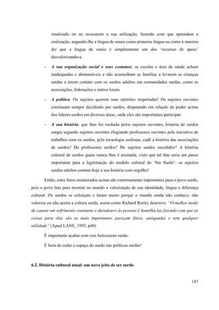 147
sinalizado ou ao recusarem a sua utilização, fazendo com que aprendam a
oralização, negando-lhe a língua de sinais como primeira língua ou como a maioria
diz que a língua de sinais é simplesmente um dos ‘recursos de apoio’
desvalorizando-a.
- A sua organização social e seus costumes: as escolas e área de saúde acham
inadequadas e abomináveis e não aconselham as famílias a levarem as crianças
surdas a terem contato com os surdos adultos em comunidades surdas, como as
associações, federações e outros locais.
- A política: Os sujeitos querem suas opiniões respeitadas! Os sujeitos ouvintes
continuam sempre decidindo por surdos, disputando em relação de poder acima
dos lideres surdos em diversas áreas, onde eles são importantes participar.
- A sua história: que lhes foi roubada pelos sujeitos ouvintes, história de surdos
surgiu segundo sujeitos ouvintes elogiando professores ouvintes pela iniciativa de
trabalhos com os surdos, pela tecnologia oralistas, cadê a história das associações
de surdos? De professores surdos? De sujeitos surdos sucedidos? A história
cultural de surdos quase nunca lhes é ensinada, visto que tal fato seria um passo
importante para a legitimação do modelo cultural do ‘Ser Surdo’, os sujeitos
surdos adultos contam hoje a sua história com orgulho!
Então, estes fatos enumerados acima são extremamente importantes para o povo surdo,
pois o povo luta para mostrar ao mundo a valorização de sua identidade, língua e diferença
cultural. Os surdos se esforçam e lutam muito porque o mundo ainda não conhece, não
valoriza ou não aceita a cultura surda, assim como Richard Rortry descreve: “O melhor modo
de causar um sofrimento constante e duradouro às pessoas é humilhá-las fazendo com que as
coisas para elas são as mais importantes pareçam fúteis, antiquadas e sem qualquer
utilidade” (Apud LANE, 1992, p40)
É importante acabar com este holocausto surdo.
É hora de ceder o espaço do surdo nas políticas surdas!
6.2. História cultural atual: um novo jeito de ser surdo
 
