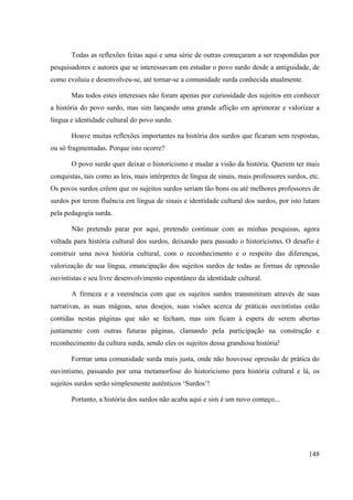 148
Todas as reflexões feitas aqui e uma série de outras começaram a ser respondidas por
pesquisadores e autores que se interessavam em estudar o povo surdo desde a antiguidade, de
como evoluiu e desenvolveu-se, até tornar-se a comunidade surda conhecida atualmente.
Mas todos estes interesses não foram apenas por curiosidade dos sujeitos em conhecer
a história do povo surdo, mas sim lançando uma grande aflição em aprimorar e valorizar a
língua e identidade cultural do povo surdo.
Houve muitas reflexões importantes na história dos surdos que ficaram sem respostas,
ou só fragmentadas. Porque isto ocorre?
O povo surdo quer deixar o historicismo e mudar a visão da história. Querem ter mais
conquistas, tais como as leis, mais intérpretes de língua de sinais, mais professores surdos, etc.
Os povos surdos crêem que os sujeitos surdos seriam tão bons ou até melhores professores de
surdos por terem fluência em língua de sinais e identidade cultural dos surdos, por isto lutam
pela pedagogia surda.
Não pretendo parar por aqui, pretendo continuar com as minhas pesquisas, agora
voltada para história cultural dos surdos, deixando para passado o historicismo. O desafio é
construir uma nova história cultural, com o reconhecimento e o respeito das diferenças,
valorização de sua língua, emancipação dos sujeitos surdos de todas as formas de opressão
ouvintistas e seu livre desenvolvimento espontâneo da identidade cultural.
A firmeza e a veemência com que os sujeitos surdos transmitiram através de suas
narrativas, as suas mágoas, seus desejos, suas visões acerca de práticas ouvintistas estão
contidas nestas páginas que não se fecham, mas sim ficam à espera de serem abertas
juntamente com outras futuras páginas, clamando pela participação na construção e
reconhecimento da cultura surda, sendo eles os sujeitos dessa grandiosa história!
Formar uma comunidade surda mais justa, onde não houvesse opressão de prática do
ouvintismo, passando por uma metamorfose do historicismo para história cultural e lá, os
sujeitos surdos serão simplesmente autênticos ‘Surdos’!
Portanto, a história dos surdos não acaba aqui e sim é um novo começo...
 