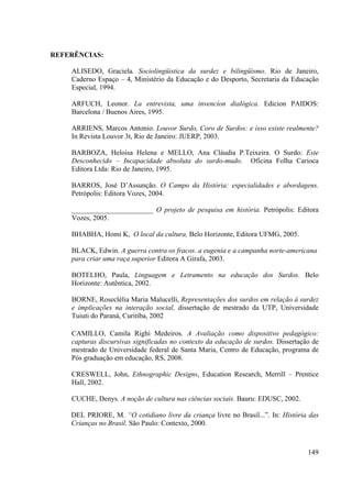 149
REFERÊNCIAS:
ALISEDO, Graciela. Sociolingüistica da surdez e bilingüismo. Rio de Janeiro,
Caderno Espaço – 4, Ministério da Educação e do Desporto, Secretaria da Educação
Especial, 1994.
ARFUCH, Leonor. La entrevista, uma invencíon dialógica. Edicion PAIDOS:
Barcelona / Buenos Aires, 1995.
ARRIENS, Marcos Antonio. Louvor Surdo, Coro de Surdos: e isso existe realmente?
In Revista Louvor 3t, Rio de Janeiro: JUERP, 2003.
BARBOZA, Heloisa Helena e MELLO, Ana Cláudia P.Teixeira. O Surdo: Este
Desconhecido – Incapacidade absoluta do surdo-mudo. Oficina Folha Carioca
Editora Ltda: Rio de Janeiro, 1995.
BARROS, José D’Assunção. O Campo da História: especialidades e abordagens.
Petrópolis: Editora Vozes, 2004.
_______________________ O projeto de pesquisa em história. Petrópolis: Editora
Vozes, 2005.
BHABHA, Homi K, O local da cultura, Belo Horizonte, Editora UFMG, 2005.
BLACK, Edwin. A guerra contra os fracos. a eugenia e a campanha norte-americana
para criar uma raça superior Editora A Girafa, 2003.
BOTELHO, Paula, Linguagem e Letramento na educação dos Surdos. Belo
Horizonte: Autêntica, 2002.
BORNE, Roseclélia Maria Malucelli, Representações dos surdos em relação à surdez
e implicações na interação social, dissertação de mestrado da UTP, Universidade
Tuiuti do Paraná, Curitiba, 2002
CAMILLO, Camila Righi Medeiros. A Avaliação como dispositivo pedagógico:
capturas discursivas significadas no contexto da educação de surdos. Dissertação de
mestrado de Universidade federal de Santa Maria, Centro de Educação, programa de
Pós graduação em educação, RS, 2008.
CRESWELL, John, Ethnographic Designs, Education Research, Merrill – Prentice
Hall, 2002.
CUCHE, Denys. A noção de cultura nas ciências sociais. Bauru: EDUSC, 2002.
DEL PRIORE, M. “O cotidiano livre da criança livre no Brasil...”. In: História das
Crianças no Brasil. São Paulo: Contexto, 2000.
 