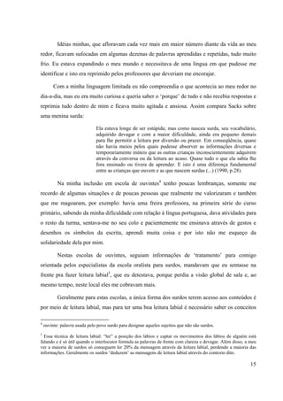 15
Idéias minhas, que afloravam cada vez mais em maior número diante da vida ao meu
redor, ficavam sufocadas em algumas dezenas de palavras aprendidas e repetidas, tudo muito
frio. Eu estava expandindo o meu mundo e necessitava de uma língua em que pudesse me
identificar e isto era reprimido pelos professores que deveriam me encorajar.
Com a minha linguagem limitada eu não compreendia o que acontecia ao meu redor no
dia-a-dia, mas eu era muito curiosa e queria saber o ‘porque’ de tudo e não recebia respostas e
reprimia tudo dentro de mim e ficava muito agitada e ansiosa. Assim compara Sacks sobre
uma menina surda:
Ela estava longe de ser estúpida; mas como nasceu surda, seu vocabulário,
adquirido devagar e com a maior dificuldade, ainda era pequeno demais
para lhe permitir a leitura por diversão ou prazer. Em conseqüência, quase
não havia meios pelos quais pudesse absorver as informações diversas e
temporariamente inúteis que as outras crianças inconscientemente adquirem
através da conversa ou da leitura ao acaso. Quase tudo o que ela sabia lhe
fora ensinado ou tivera de aprender. E isto é uma diferença fundamental
entre as crianças que ouvem e as que nascem surdas (...) (1990, p.28).
Na minha inclusão em escola de ouvintes4
tenho poucas lembranças, somente me
recordo de algumas situações e de poucas pessoas que realmente me valorizaram e também
que me magoaram, por exemplo: havia uma freira professora, na primeira série do curso
primário, sabendo da minha dificuldade com relação à língua portuguesa, dava atividades para
o resto da turma, sentava-me no seu colo e pacientemente me ensinava através de gestos e
desenhos os símbolos da escrita, aprendi muita coisa e por isto não me esqueço da
solidariedade dela por mim.
Nestas escolas de ouvintes, seguiam informações de ‘tratamento’ para comigo
orientada pelos especialistas da escola oralista para surdos, mandavam que eu sentasse na
frente pra fazer leitura labial5
, que eu detestava, porque perdia a visão global de sala e, ao
mesmo tempo, neste local eles me cobravam mais.
Geralmente para estas escolas, a única forma dos surdos terem acesso aos conteúdos é
por meio de leitura labial, mas para ter uma boa leitura labial é necessário saber os conceitos
4
ouvinte: palavra usada pelo povo surdo para designar aqueles sujeitos que não são surdos.
5
Essa técnica de leitura labial: “ler” a posição dos lábios e captar os movimentos dos lábios de alguém está
falando e é só útil quando o interlocutor formula as palavras de frente com clareza e devagar. Além disso, a meu
ver a maioria de surdos só conseguem ler 20% da mensagem através da leitura labial, perdendo a maioria das
informações. Geralmente os surdos ‘deduzem’ as mensagens de leitura labial através do contexto dito.
 