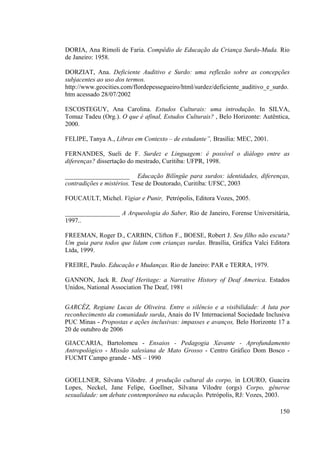 150
DORIA, Ana Rímoli de Faria. Compêdio de Educação da Criança Surdo-Muda. Rio
de Janeiro: 1958.
DORZIAT, Ana. Deficiente Auditivo e Surdo: uma reflexão sobre as concepções
subjacentes ao uso dos termos.
http://www.geocities.com/flordepessegueiro/html/surdez/deficiente_auditivo_e_surdo.
htm acessado 28/07/2002
ESCOSTEGUY, Ana Carolina. Estudos Culturais: uma introdução. In SILVA,
Tomaz Tadeu (Org.). O que é afinal, Estudos Culturais? , Belo Horizonte: Autêntica,
2000.
FELIPE, Tanya A., Libras em Contexto – de estudante”, Brasília: MEC, 2001.
FERNANDES, Sueli de F. Surdez e Linguagem: é possível o diálogo entre as
diferenças? dissertação do mestrado, Curitiba: UFPR, 1998.
____________________ Educação Bilíngüe para surdos: identidades, diferenças,
contradições e mistérios. Tese de Doutorado, Curitiba: UFSC, 2003
FOUCAULT, Michel. Vigiar e Punir, Petrópolis, Editora Vozes, 2005.
_________________ A Arqueologia do Saber, Rio de Janeiro, Forense Universitária,
1997..
FREEMAN, Roger D., CARBIN, Clifton F., BOESE, Robert J. Seu filho não escuta?
Um guia para todos que lidam com crianças surdas. Brasília, Gráfica Valci Editora
Ltda, 1999.
FREIRE, Paulo. Educação e Mudanças. Rio de Janeiro: PAR e TERRA, 1979.
GANNON, Jack R. Deaf Heritage: a Narrative History of Deaf America. Estados
Unidos, National Association The Deaf, 1981
GARCÊZ, Regiane Lucas de Oliveira. Entre o silêncio e a visibilidade: A luta por
reconhecimento da comunidade surda, Anais do IV Internacional Sociedade Inclusiva
PUC Minas - Propostas e ações inclusivas: impasses e avanços, Belo Horizonte 17 a
20 de outubro de 2006
GIACCARIA, Bartolomeu - Ensaios - Pedagogia Xavante - Aprofundamento
Antropológico - Missão salesiana de Mato Grosso - Centro Gráfico Dom Bosco -
FUCMT Campo grande - MS – 1990
GOELLNER, Silvana Vilodre. A produção cultural do corpo, in LOURO, Guacira
Lopes, Neckel, Jane Felipe, Goellner, Silvana Vilodre (orgs) Corpo, gêneroe
sexualidade: um debate contemporâneo na educação. Petrópolis, RJ: Vozes, 2003.
 