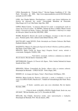 152
LIMA, Raymundo de. “Palmada Educa?” Revista Espaço Acadêmico nº 42 / São
Paulo Novembro de 2004, http://www.espacoacademico.com.br/042/42lima.htm
acessado em 20/11/2005
LODI, Ana Cláudia Balieiro. Plurilingüismo e surdez: uma leitura bakhtiniana da
história da educação dos surdos. Universidade Metodista de Piracicaba.
Educ.Pesqui.vol.31 no.3.São Paulo. Sept./Dec. 2005
LOPES, Maura Corcini, “A natureza Educável do surdo: a normalização surda no
espaço da escola de surdos” In THOMA, Adriana da Silva e LOPES, Maura Corcini
(orgs), A Invenção da Surdez: Cultura, alteridade, Identidade e Diferença no campo
da educação, Santa Cruz do Sul, EDUNISC, 2004.
MAIRE, Bernard lê. Histoire dês sourds em Belgigue, em france et dans lês autres
pays. Premiere partie. Paris: edition Centre Robert Drersse, 1995.
MATTELART, André NEVEU, Érick. Introdução aos Estudos Culturais. São Paulo:
Parábola Editorial. 2004
MAZZOTTA, Marcos J.S. Educação Especial no Brasil: História e políticas públicas.
São Paulo: Cortez Editor, 2001
MINAYO, Maria Cecília de Souza (org.) Pesquisa Social: teoria, método e
criatividade. Petrópolis: VOZES, 1996.
____________________ Fala Galera: juventude, violência e cidadania na cidade do
Rio de Janeiro, Rio de Janeiro: Garamond, 1999.
MITTERRAND, François. Lê Pouvoir dês Signes. Paris: Institut National de Jeunes
Sourds de Paris, 1989.
MIRANDA, Wilson. Comunidade dos Surdos: olhares sobre os contatos culturais.
Dissertação de Mestrado – UFRG/FACED – Porto Alegre, 2001.
MOODY, B. La Langue dês Signes. Tome 1. Paris-France: Ed.Ellipses, 1983.
MOURA, Maria Cecília de. História e Educação: o surdo, a oralidade e o uso de
sinais. In LOPES FILHO, Otacílio de C. Tratado de Fonoaudiologia.São Paulo: Roca,
1997.
_____________ O Surdo: caminhos para uma nova identidade. Rio de Janeiro:
Revinter, 2000.
_____________ O dia do Surdo. in BADIN e PINTO, Cláudia Gisele. Surdo sim, mas
não mudo... Revista Sentidos, ano 2, nº11, Novembro de 2002.
MÜLLER, Ana Cláudia. Narrativas surdas: entre representações e traduções.
Dissertação de Mestrado. PUC- Rio de Janeiro, 2002.
 