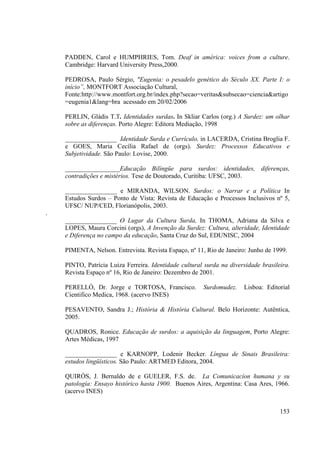 153
PADDEN, Carol e HUMPHRIES, Tom. Deaf in américa: voices from a culture.
Cambridge: Harvard University Press,2000.
PEDROSA, Paulo Sérgio, "Eugenia: o pesadelo genético do Século XX. Parte I: o
início”, MONTFORT Associação Cultural,
Fonte:http://www.montfort.org.br/index.php?secao=veritas&subsecao=ciencia&artigo
=eugenia1&lang=bra acessado em 20/02/2006
PERLIN, Gládis T.T. Identidades surdas. In Skliar Carlos (org.) A Surdez: um olhar
sobre as diferenças. Porto Alegre: Editora Mediação, 1998
________________ Identidade Surda e Currículo, in LACERDA, Cristina Broglia F.
e GOES, Maria Cecília Rafael de (orgs). Surdez: Processos Educativos e
Subjetividade. São Paulo: Lovise, 2000.
_________________Educação Bilíngüe para surdos: identidades, diferenças,
contradições e mistérios. Tese de Doutorado, Curitiba: UFSC, 2003.
________________ e MIRANDA, WILSON. Surdos: o Narrar e a Política In
Estudos Surdos – Ponto de Vista: Revista de Educação e Processos Inclusivos nº 5,
UFSC/ NUP/CED, Florianópolis, 2003.
.
________________ O Lugar da Cultura Surda, In THOMA, Adriana da Silva e
LOPES, Maura Corcini (orgs), A Invenção da Surdez: Cultura, alteridade, Identidade
e Diferença no campo da educação, Santa Cruz do Sul, EDUNISC, 2004
PIMENTA, Nelson. Entrevista. Revista Espaço, nº 11, Rio de Janeiro: Junho de 1999.
PINTO, Patrícia Luiza Ferreira. Identidade cultural surda na diversidade brasileira.
Revista Espaço nº 16, Rio de Janeiro: Dezembro de 2001.
PERELLÓ, Dr. Jorge e TORTOSA, Francisco. Surdomudez. Lisboa: Editorial
Cientifico Medica, 1968. (acervo INES)
PESAVENTO, Sandra J.; História & História Cultural. Belo Horizonte: Autêntica,
2005.
QUADROS, Ronice. Educação de surdos: a aquisição da linguagem, Porto Alegre:
Artes Médicas, 1997
________________ e KARNOPP, Lodenir Becker. Língua de Sinais Brasileira:
estudos lingüísticos. São Paulo: ARTMED Editora, 2004.
QUIRÓS, J. Bernaldo de e GUELER, F.S. de. La Comunicacíon humana y su
patología: Ensayo histórico hasta 1900. Buenos Aires, Argentina: Casa Ares, 1966.
(acervo INES)
 