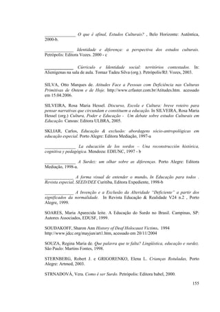 155
______________ O que é afinal, Estudos Culturais? , Belo Horizonte: Autêntica,
2000-b.
_____________ Identidade e diferença: a perspectiva dos estudos culturais.
Petrópolis: Editora Vozes. 2000 - c
_____________ Cúrriculo e Identidade social: territórios contestados. In:
Alienígenas na sala de aula. Tomaz Tadeu Silva (org.). Petrópolis/RJ: Vozes, 2003.
SILVA, Otto Marques de. Atitudes Face a Pessoas com Deficiência nas Culturas
Primitivas de Ontem e de Hoje. http://www.crfaster.com.br/Atitudes.htm. acessado
em 15.04.2006.
SILVEIRA, Rosa Maria Hessel. Discurso, Escola e Cultura: breve roteiro para
pensar narrativas que circundam e constituem a educação. In SILVEIRA, Rosa Maria
Hessel (org.) Cultura, Poder e Educação - Um debate sobre estudos Culturais em
Educação. Canoas: Editora ULBRA, 2005.
SKLIAR, Carlos, Educação & exclusão: abordagens sócio-antropológicas em
educação especial. Porto Alegre: Editora Mediação, 1997-a
______________ La educación de los sordos – Una reconstrucción histórica,
cognitiva y pedagógica. Mendoza: EDIUNC, 1997 - b
______________ A Surdez: um olhar sobre as diferenças. Porto Alegre: Editora
Mediação, 1998-a.
_____________ A forma visual de entender o mundo. In Educação para todos .
Revista especial, SEED/DEE Curitiba, Editora Expediente, 1998-b
_____________ A Invenção e a Exclusão da Alteridade “Deficiente” a partir dos
significados da normalidade. In Revista Educação & Realidade V24 n.2 , Porto
Alegre, 1999.
SOARES, Maria Aparecida leite. A Educação do Surdo no Brasil. Campinas, SP:
Autores Associados, EDUSF, 1999.
SOUDAKOFF, Sharon Ann History of Deaf Holocaust Victims. 1994
http://www.jdcc.org/mayjun/art1.htm, acessado em 20/11/2004
SOUZA, Regina Maria de. Que palavra que te falta? Lingüística, educação e surdez.
São Paulo: Martins Fontes, 1998.
STERNBERG, Robert J. e GRIGORENKO, Elena L. Crianças Rotuladas, Porto
Alegre: Artmed, 2003.
STRNADOVÁ, Vera. Como é ser Surdo. Petrópolis: Editora babel, 2000.
 