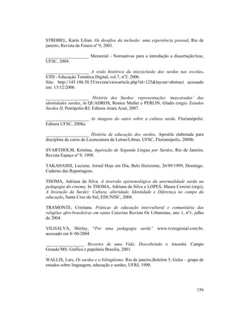 156
STROBEL, Karin Lilian. Os desafios da inclusão: uma experiência pessoal. Rio de
janeiro, Revista da Feneis nº 9, 2001.
___________________ Memorial - Normativas para a introdução a dissertação/tese,
UFSC, 2004.
___________________ A visão histórica da in(ex)clusão dos surdos nas escolas.
ETD - Educação Temática Digital, vol.7, nº2: 2006.
Site: http://143.106.58.55/revista/viewarticle.php?id=125&layout=abstract acessado
em: 13/12/2006.
___________________ História dos Surdos: representações ‘mascaradas’ das
identidades surdas, in QUADROS, Ronice Muller e PERLIN, Gladis (orgs). Estudos
Surdos II, Petrópolis-RJ: Editora Arara Azul, 2007.
___________________ As imagens do outro sobre a cultura surda. Florianópolis:
Editora UFSC, 2008a.
___________________ História de educação dos surdos, Apostila elaborada para
disciplina de curso de Licenciatura de Letras/Libras, UFSC, Florianópolis, 2008b.
SVARTHOLM, Kristina, Aquisição de Segunda Língua por Surdos. Rio de Janeiro,
Revista Espaço nº 9, 1998.
TAKAHASHI, Luciene. Jornal Hoje em Dia, Belo Horizonte, 26/09/1999, Domingo.
Caderno das Reportagens.
THOMA, Adriana da Silva. A inversão epistemológica da anormalidade surda na
pedagogia do cinema, In THOMA, Adriana da Silva e LOPES, Maura Corcini (orgs),
A Invenção da Surdez: Cultura, alteridade, Identidade e Diferença no campo da
educação, Santa Cruz do Sul, EDUNISC, 2004.
TRAMONTE, Cristiana. Práticas de educação intercultural e comunitária das
religiões afro-brasileiras em santa Catarina Revista Os Urbanistas, ano 1, nº1, julho
de 2004.
VILHALVA, Shirley, “Por uma pedagogia surda” www.tveregional.com.br,
acessado em 8/ 06/2004
_________________ Recortes de uma Vida: Descobrindo o Amanhâ. Campo
Grande/MS: Gráfica e papelaria Brasília, 2001.
.
WALLIS, Lars, Os surdos e o bilingüismo. Rio de janeiro,Boletim 5, Geles – grupo de
estudos sobre linguagem, educação e surdez, UFRJ, 1990.
 