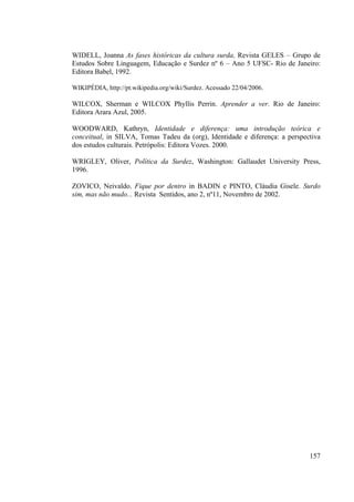 157
WIDELL, Joanna As fases históricas da cultura surda, Revista GELES – Grupo de
Estudos Sobre Linguagem, Educação e Surdez nº 6 – Ano 5 UFSC- Rio de Janeiro:
Editora Babel, 1992.
WIKIPÉDIA, http://pt.wikipedia.org/wiki/Surdez. Acessado 22/04/2006.
WILCOX, Sherman e WILCOX Phyllis Perrin. Aprender a ver. Rio de Janeiro:
Editora Arara Azul, 2005.
WOODWARD, Kathryn, Identidade e diferença: uma introdução teórica e
conceitual, in SILVA, Tomas Tadeu da (org), Identidade e diferença: a perspectiva
dos estudos culturais. Petrópolis: Editora Vozes. 2000.
WRIGLEY, Oliver, Política da Surdez, Washington: Gallaudet University Press,
1996.
ZOVICO, Neivaldo. Fique por dentro in BADIN e PINTO, Cláudia Gisele. Surdo
sim, mas não mudo... Revista Sentidos, ano 2, nº11, Novembro de 2002.
 