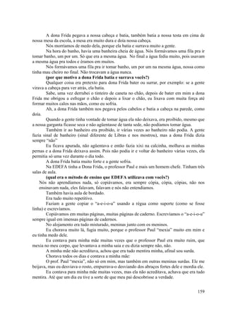 159
A dona Frida pegava a nossa cabeça e batia, também batia a nossa testa em cima de
nossa mesa da escola, a mesa era muito dura e doía nossa cabeça.
Nós morríamos de medo dela, porque ela batia e surrava muito a gente.
Na hora do banho, havia uma banheira cheia de água. Nós formávamos uma fila pra ir
tomar banho, um por um. Só que era a mesma água. No final a água fedia muito, pois usavam
a mesma água pra todos e éramos em muitos.
Nós formávamos uma fila pra ir tomar banho, um por um na mesma água, nossa como
tinha mau cheiro no final. Não trocavam a água nunca.
(por que motivo a dona Frida batia e surrava vocês?)
Qualquer coisa era pretexto para dona Frida bater ou surrar, por exemplo: se a gente
virava a cabeça para ver atrás, ela batia.
Sabe, uma vez derrubei o tinteiro de caneta no chão, depois de bater em mim a dona
Frida me obrigou a esfregar o chão e depois a lixar o chão, eu lixava com muita força até
formar muitos calos nas mãos, como eu sofria.
Ah, a dona Frida também nos pegava pelos cabelos e batia a cabeça na parede, como
doía.
Quando a gente tinha vontade de tomar água ela não deixava, era proibido, mesmo que
a nossa garganta ficasse seca e não agüentasse de tanta sede, não podíamos tomar água.
Também ir ao banheiro era proibido, ir várias vezes ao banheiro não podia. A gente
fazia sinal de banheiro (sinal diferente de Libras e nos mostrou), mas a dona Frida dizia
sempre “não”
Eu ficava apurada, não agüentava e então fazia xixi na calcinha, molhava as minhas
pernas e a dona Frida deixava assim. Pois não podia ir e voltar do banheiro várias vezes, ela
permitia só uma vez durante o dia todo.
A dona Frida batia muito forte e a gente sofria.
Na EDEFA tinha a Dona Frida, o professor Paul e mais um homem chefe. Tinham três
salas de aula.
(qual era o método de ensino que EDEFA utilizava com vocês?)
Nós não aprendíamos nada, só copiávamos, era sempre cópia, cópia, cópias, não nos
ensinavam nada, eles falavam, falavam e nós não entendíamos.
Também havia aula de bordado.
Era tudo muito repetitivo.
Faziam a gente copiar o “a-e-i-o-u” usando a régua como suporte (como se fosse
linha) e escrevíamos.
Copiávamos em muitas páginas, muitas páginas de caderno. Escrevíamos o “a-e-i-o-u”
sempre igual em imensas páginas de cadernos.
No alojamento era tudo misturado, meninas junto com os meninos.
Eu chorava muito lá, fugia muito, porque o professor Paul “mexia” muito em mim e
eu tinha medo dele.
Eu contava para minha mãe muitas vezes que o professor Paul era muito ruim, que
mexia no meu corpo, que levantava a minha saia e eu dizia sempre não, não.
A minha mãe não acreditava, achou que era tudo mentira minha, afinal sou surda.
Chorava todos os dias e contava a minha mãe:
O prof. Paul “mexia”, não só em mim, mas também em outras meninas surdas. Ele me
beijava, mas eu desviava o rosto, empurrava-o desviando dos abraços fortes dele e mordia ele.
Eu contava para minha mãe muitas vezes, mas ela não acreditava, achava que era tudo
mentira. Até que um dia eu tive a sorte de que meu pai descobrisse a verdade.
 