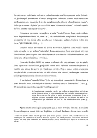 16
das palavras e a maioria dos surdos tem conhecimento de uma linguagem oral muito limitada.
Eu, por exemplo, procurava ler os lábios, mas após uns 10 minutos os meus olhos começavam
a arder, cansavam e eu desistia de prestar atenção nas aulas e ficava ‘olhando-para-a-parede’6
.
Acho que se tivesse ‘diploma’ para o total das horas ‘olhando-para-parede’, eu bateria recorde
por toda a minha vida escolar ‘inclusiva’.
Compara-se na mesma circunstância a surda Patrícia Pinto ao fazer a universidade,
nesse fragmento extraído de um jornal: “(...) ela afirma enfrentar a angústia de não conseguir
acompanhar só pela leitura labial as aulas dos professores e debates. Sente-se restrita aos
livros.” (TAKAHASHI, 1999, p.19).
Enfrentei muitas dificuldades na escola de ouvintes, reprovei várias vezes e sentia
muita vergonha por ser a aluna ‘mais velha’ da sala, como se eu fosse uma imbecil e tivesse
dificuldade de aprendizagem; com este complexo de inferioridade e de baixa auto-estima, me
tornei uma adolescente rebelde e revoltada.
Como diz Botelho (2002), os surdos geralmente são estereotipados pela sociedade
como agressivos e desconfiados, porque eles temem muita opressão, há muito antagonismo e
mantêm uma atitude de reserva em relação aos ouvintes. Pois os surdos sentem-se em uma
posição inferior perante aos ouvintes por não saberem ler e escrever, também por eles terem
contato permanentemente com um discurso ouvintista.
O ‘ouvintismo’ segundo Skliar: “(...) é um conjunto de representações dos ouvintes, a
partir do qual o surdo está obrigado a olhar-se e narrar-se como se fosse ouvinte” (1998a, p.
15) e as práticas ouvintistas, segundo Camillo podem ser
(...) conjunto de estratégias e ações que podem ser tanto físicas, visíveis ao
corpo do surdo, como as próteses auditivas, por exemplo, quanto subjetivas,
como às formas de disciplinar o surdo, as normas, os costumes, jeitos e
trejeitos ouvintes sujeitando esses sujeitos ao ouvintismo, às práticas de
normalização que imprimem um jeito de “ser surdo ouvintizado” (2008, p.
23-24).
Apenas muitos anos depois compreendi que, o maior problema não era a dificuldade
de aprendizagem e sim da diferença lingüística e cultural. Também a forma como o surdo
6
‘olhar-para-parede’, termo utilizado por mim para ilustrar quando a criança surda, estando excluída das
informações sem compreender as aulas e atividades expostas, está alheia passeando seus olhares para todos
lugares, tais como para fisionômias das pessoas presentes, para o ambiente local, objetos e até através das
janelas.
 