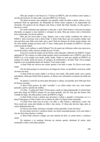 160
Meu pai sempre ia me buscar às 17 horas na EDEFA, não era interna como outras, e
um dia ele resolveu vir mais cedo, veio pra EDEFA às 16 horas.
Ele bateu na porta, mas ninguém veio atender, então ele abriu a porta, entrou e viu o
professor Paul me agarrando, me abraçando de forma muito suspeita e eu empurrando ele
chorando. Ele gostava de me abraçar com força e tentar dar beijo forçado, eu não queria e
desviava o rosto.
Foi neste momento que apareceu o meu pai, o prof. Paul tremeu e meu pai me pegou
chorando, eu peguei o meu material e coloquei na mala. Meu pai estava com a fisionomia
bem carrancuda e me levou embora.
Meu pai me levou para a casa. Depois, com o meu irmão, combinou de voltar na
EDEFA para conversar com a dona Frida. A dona Frida disse que era mentira minha, mas
meu pai disse que tinha visto tudo, que o prof. Paul me abraçou de forma muito íntima, isto
foi sorte minha, porque já estava com 13 anos. Então parei de estudar na EDEFA e fui para
outra escola de surdos.
Sabe, você conhece a surda Silmara? Foi ela quem me informou sobre esta outra nova
escola de surdos, então comecei estudar lá com 14 anos.
Esta nova escola de surdos era de freiras, mais educada e diferente da EDEFA. Fiquei
admirada lá! No começo eu tinha medo porque estava acostumada com a EDEFA, pois lá na
EDEFA eu vivia sempre com medo, medo, medo. Todos os anos que estudei na EDEFA eu
sempre tive medo, medo de surras, de castigos, de sofrimentos e do prof. Paul. Vivia sempre
fugindo e me escondendo dentro do armário. Com muito medo.
A dona Frida me surrava nas costas, pernas e em todo o corpo. Eu ficava com muito
medo.
Ela me batia porque eu conversava em língua de sinais, era proibida a conversa, então
ela batia em mim.
A dona Frida era muito rígida e eu ficava com medo. Não podia sentar com a perna
entreaberta, tinha que fechar bem as pernas, se abrisse uns centímetros as pernas ela então me
batia.
Se apoiar o cotovelo na mesa para descansar a cabeça, era punida, pois tinha que ficar
de braços cruzados.
A dona Frida gostava de tudo “certinho” e eu sofria muito com isto, com muitas
punições, surras e puxões de orelhas.
A Lílian... Lembra da Lílian? (Virou para o surdo ao lado perguntando) A Lílian fugiu
para bem longe da EDEFA porque ela era muito punida, isto fez com que ela ficasse com
vontade de fugir, ela então pulou o muro da EDEFA e fugiu.
A dona Frida avisou a polícia que procurou a Lílian e, quando a trouxeram, eu vi a
dona Frida pegar a Lílian e bater com a cabeça no chão. Eu fiquei muito assustada.
A Lílian ficou toda roxa na testa e no olho, o olho inchou e deformou o rosto. Ela
ficou assim por causa das batidas no chão e das surras. A Lílian não deveria fugir, pois as
surras dobraram para ela.
Eu ficava com medo, de braços cruzados e bem quietinha. Como fui fraca!
Eu era muito nervosa e vomitava muito, era muito assustada porque vivia com medo e
isto me fazia ficar doente e vomitar.
A dona Frida colocava vinagre em uma mistura de leite, eu sentia ânsia e vomitava
muito.
Os meninos e as meninas ficavam no mesmo quarto, dormiam lá assim, tudo
misturado e todos viam todos pelados.
 