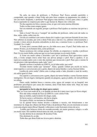 161
Na aula, na mesa de professor, o Professor Paul ficava sentado quietinho e
comportado, mas quando a dona Frida saía para fazer compras ou pagamentos na cidade, e
isto era muito freqüente, o professor Paul pegava uma menina e levava para cima e a gente
ficava esperando no suspense pra saber o que faziam lá. Depois eles voltavam.
No dia seguinte era feita a mesma coisa, só que com outra menina diferente.
Todos os dias eram sempre iguais.
Isto era mantido em segredo, porque o professor Paul ajudava as meninas nas provas e
eu via tudo.
Sabe a Ivone? Ela era a “campeã” de escolhas do professor, subia com ele todos os
dias, subia, subia, subia com ele.
Um dia eu combinei com outros alunos de ir espiar o que estavam fazendo lá em cima.
Nós subimos as escadas, por sorte a dona Frida saiu e não nos viu, subimos silenciosamente a
escada e vimos através da porta entreaberta os dois nus, a menina Ivone e o professor Paul.
Verdade! Eu vi tudo!
A Ivone tem a mesma idade que eu, ela tinha nove anos. O prof. Paul tinha mais ou
menos 30 anos, já era homem feito, como professor.
Nunca aconteceu isto comigo porque fui rebelde, eu empurrava e mordia o professor
Paul. Eu era muito braba, achavam que eu era louca porque eu era muito braba.
A Ivone era muito calma e boazinha e por isto o professor Paul aproveitava muito
dela, a Ivone sempre tirava notas boas nas provas porque o prof. Paul a ajudava. E eu
reprovava sempre junto com o resto das meninas que recusavam o prof. Paul, pois o ensino lá
era péssimo e não aprendíamos nada, tudo “zero”.
Quando ocorreu o incêndio na EDEFA, eu já tinha saído, que sorte!
Tiveram muitos surdos que “piraram”. Antes, quando vinham pra escola no inicio,
eram espertos e conversavam com a gente, depois de tantas batidas e surras ficaram bobos.
Lembra do outro surdo? (falou com o colega surdo o lado, dizendo o sinal de surdo),
ele sofria igual à Lílian.
Era esperto e conversava com a gente, depois de tantas batidas e surras ficaram menos
inteligentes. Ele era legal e inteligente quando era pequeno, agora já adulto, ele tem problema
na cabeça.
Outro surdo, também houve a mesma coisa, agora ele sempre vai ao hospital, tem
problemas psicológicos por causa dos traumas, dona Frida batia muito nele. Hoje ele toma
muitos medicamentos.
(perguntei se havia algo de alegre para contar)
Não, eu vivia com medo de lá, e só quando era hora de ir para casa é que eu ficava alegre.
Pois não tinha vontade de ficar na EDEFA e com a dona Frida.
Que eu lembre, nada lá dentro foi alegre, nada.
Só havia surras e sofrimentos, não havia alegria.
Era igual a Hitler, no nazismo na Alemanha.
Lá no quintal havia muitas árvores e durante o recreio, nós brincávamos e nos
reuníamos lá, longe dos olhares da Dona Frida e do professor Paul, era um momento só nosso
e era uma alegria maravilhosa! Quando voltávamos à sala ficávamos tristes de novo.
Lembro que brincava muito de esconde-esconde, era muito gostoso e alegre e a aula
era muito ruim. Nós também brincávamos de roda, era alegria!
Eu não dormia lá no internato IR da dona Frida.
Eles dormiam lá, eu não.
Tinha dias que dona Frida nos levava para o dentista.
 