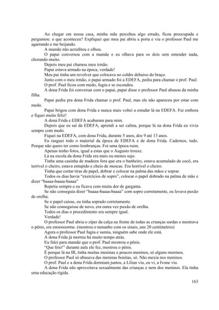 163
Ao chegar em nossa casa, minha mãe percebeu algo errado, ficou preocupada e
perguntou: o que aconteceu? Expliquei que meu pai abriu a porta e viu o professor Paul me
agarrando e me beijando.
A mamãe não acreditou e olhou.
O papai conversou com a mamãe e eu olhava para os dois sem entender nada,
chorando muito.
Depois meu pai chamou meu irmão.
Papai estava armado na época, verdade!
Meu pai tinha um revolver que colocava no coldre debaixo do braço.
Junto com o meu irmão, o papai armado foi a EDEFA, pediu para chamar o prof. Paul.
O prof. Paul ficou com medo, fugiu e se escondeu.
A dona Frida foi conversar com o papai, papai disse o professor Paul abusou da minha
filha.
Papai pediu pra dona Frida chamar o prof. Paul, mas ele não apareceu por estar com
medo.
Papai brigou com dona Frida e nunca mais voltei a estudar lá na EDEFA. Fui embora
e fiquei muito feliz!
A dona Frida e EDEFA acabaram para mim.
Depois que eu saí da EDEFA, aprendi a ser calma, porque lá na dona Frida eu vivia
sempre com medo.
Fiquei na EDEFA, com dona Frida, durante 5 anos, dos 9 até 13 anos.
Eu rasguei todo o material da época de EDEFA e de dona Frida. Cadernos, tudo.
Porque não quero ter como lembranças. Foi uma época ruim.
Apenas tenho fotos, igual a estas que o Augusto trouxe.
Lá na escola da dona Frida era mais ou menos sujo.
Tinha uma casinha de madeira fora que era o banheiro, estava acumulado de cocô, era
terrível o cheiro, estava entupido e cheio de moscas. Era horrível o cheiro.
Tinha que cortar tiras de papel, dobrar e colocar na palma das mãos e soprar.
Todos os dias havia “exercícios de sopro”, colocar o papel dobrado na palma de mão e
dizer “baaaa-baaaa-baaaa”
Repetia sempre e eu ficava com muita dor de garganta.
Se não conseguia dizer “baaaa-baaaa-baaaa” com sopro corretamente, eu levava puxão
de orelha.
Se o papel caísse, eu tinha soprado corretamente.
Se não conseguisse de novo, era outra vez puxão de orelha.
Todos os dias o procedimento era sempre igual.
Verdade!
O professor Paul abria o zíper da calça na frente de todas as crianças surdas e mostrava
o pênis, era enooooorme. (mostrou o tamanho com os sinais, uns 20 centímetros)
Agora o professor Paul fugiu e sumiu, ninguém sabe onde ele está.
A dona Frida já morreu há muito tempo atrás.
Eu falei para mamãe que o prof. Paul mostrou o pênis.
“Que feio!” durante aula ele fez, mostrou o pênis.
É porque lá na IR, tinha muitas meninas e poucos meninos, só alguns meninos.
O professor Paul só abusava das meninas bonitas, só. Não mexia nos meninos.
O prof. Paul e a dona Frida dormiam juntos, a Lílian viu, eu vi, a Ivone viu.
A dona Frida não aproveitava sexualmente das crianças e nem dos meninos. Ela tinha
uma educação rígida.
 