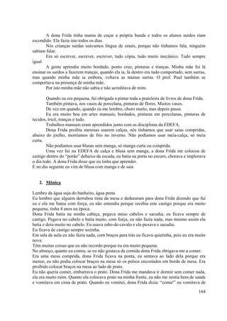 164
A dona Frida tinha mania de coçar a própria bunda e todos os alunos surdos riam
escondido. Ela fazia isto todos os dias.
Nós crianças surdas usávamos língua de sinais, porque não tínhamos fala, ninguém
sabiam falar.
Era só escrever, escrever, escrever, tudo cópia, tudo muito mecânico. Tudo sempre
igual.
A gente aprendia muito bordado, ponto cruz, pinturas e tranças. Minha mãe foi lá
ensinar os surdos a fazerem tranças, quando ela ia, lá dentro era tudo comportado, sem surras,
mas quando minha mãe ia embora, voltava as muitas surras. O prof. Paul também se
comportava na presença de minha mãe.
Por isto minha mãe não sabia e não acreditava de mim.
Quando eu era pequena, fui obrigada a pintar toda a prateleira de livros de dona Frida.
Também pintava, nos vasos de porcelana, pinturas de flores. Muitos vasos.
De vez em quando, quando eu me lembro, choro muito, mas depois passa.
Eu era muito boa em artes manuais, bordados, pinturas em porcelanas, pinturas de
tecidos, tricô, tranças e tudo.
Trabalhos manuais eram aprendidos junto com as disciplinas da EDEFA.
Dona Frida proibia meninas usarem calças, nós tínhamos que usar saias compridas,
abaixo do joelho, morríamos de frio no inverno. Não podíamos usar meia-calça, só meia
curta.
Não podíamos usar blusas sem manga, só manga curta ou comprida.
Uma vez fui na EDEFA de calça e blusa sem manga, a dona Frida me colocou de
castigo dentro do “porão” debaixo da escada, eu batia na porta no escuro, chorava e implorava
o dia todo. A dona Frida disse que eu tinha que aprender.
E no dia seguinte eu vim de blusa com manga e de saia
2. Mônica
Lembro da água suja do banheiro, água preta.
Eu lembro que alguém derrubou tinta da mesa e deduraram para dona Frida dizendo que fui
eu e ela me bateu com força, eu não entendia porque recebia este castigo porque era muito
pequena, tinha 4 anos na época.
Dona Frida batia na minha cabeça, pegava meus cabelos e sacudia, eu ficava sempre de
castigo. Pegava no cabelo e batia muito, com força, eu não fazia nada, mas mesmo assim ela
batia e doía muito no cabelo. Eu usava rabo-de-cavalo e ela puxava e sacudia.
Eu ficava de castigo sempre sozinha.
Em sala de aula eu não fazia nada, com braços para trás eu ficava quietinha, pois eu era muito
nova.
Têm muitas coisas que eu não recordo porque eu era muito pequena.
No almoço, quanto eu comia, se eu não gostava da comida dona Frida obrigava-me a comer.
Era uma mesa comprida, dona Frida ficava na ponta, eu sentava ao lado dela porque era
menor, eu não podia colocar braços na mesa só os pulsos encostados em borda de mesa. Era
proibido colocar braços na mesa ao lado de prato.
Eu não queria comer, emburrava o prato. Dona Frida me mandava ir dormir sem comer nada,
ela era muito ruim. Quanto ela colocava prato na minha frente, eu não me sentia bem de saúde
e vomitava em cima de prato. Quando eu vomitei, dona Frida dizia: “coma!” eu vomitava de
 