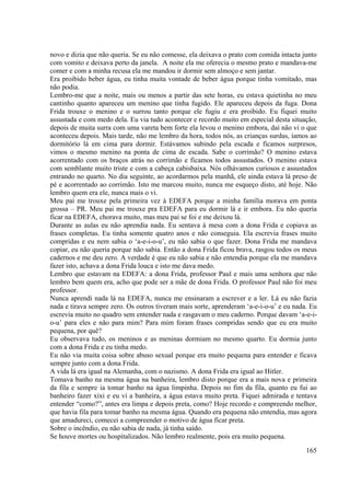 165
novo e dizia que não queria. Se eu não comesse, ela deixava o prato com comida intacta junto
com vomito e deixava perto da janela. A noite ela me oferecia o mesmo prato e mandava-me
comer e com a minha recusa ela me mandou ir dormir sem almoço e sem jantar.
Era proibido beber água, eu tinha muita vontade de beber água porque tinha vomitado, mas
não podia.
Lembro-me que a noite, mais ou menos a partir das sete horas, eu estava quietinha no meu
cantinho quanto apareceu um menino que tinha fugido. Ele apareceu depois da fuga. Dona
Frida trouxe o menino e o surrou tanto porque ele fugiu e era proibido. Eu fiquei muito
assustada e com medo dela. Eu via tudo acontecer e recordo muito em especial desta situação,
depois de muita surra com uma vareta bem forte ela levou o menino embora, daí não vi o que
aconteceu depois. Mais tarde, não me lembro da hora, todos nós, as crianças surdas, íamos ao
dormitório lá em cima para dormir. Estávamos subindo pela escada e ficamos surpresos,
vimos o mesmo menino na ponta de cima de escada. Sabe o corrimão? O menino estava
acorrentado com os braços atrás no corrimão e ficamos todos assustados. O menino estava
com semblante muito triste e com a cabeça cabisbaixa. Nós olhávamos curiosos e assustados
entrando no quarto. No dia seguinte, ao acordarmos pela manhã, ele ainda estava lá preso de
pé e acorrentado ao corrimão. Isto me marcou muito, nunca me esqueço disto, até hoje. Não
lembro quem era ele, nunca mais o vi.
Meu pai me trouxe pela primeira vez à EDEFA porque a minha família morava em ponta
grossa – PR. Meu pai me trouxe pra EDEFA para eu dormir lá e ir embora. Eu não queria
ficar na EDEFA, chorava muito, mas meu pai se foi e me deixou lá.
Durante as aulas eu não aprendia nada. Eu sentava à mesa com a dona Frida e copiava as
frases completas. Eu tinha somente quatro anos e não conseguia. Ela escrevia frases muito
compridas e eu nem sabia o ‘a-e-i-o-u’, eu não sabia o que fazer. Dona Frida me mandava
copiar, eu não queria porque não sabia. Então a dona Frida ficou brava, rasgou todos os meus
cadernos e me deu zero. A verdade é que eu não sabia e não entendia porque ela me mandava
fazer isto, achava a dona Frida louca e isto me dava medo.
Lembro que estavam na EDEFA: a dona Frida, professor Paul e mais uma senhora que não
lembro bem quem era, acho que pode ser a mãe de dona Frida. O professor Paul não foi meu
professor.
Nunca aprendi nada lá na EDEFA, nunca me ensinaram a escrever e a ler. Lá eu não fazia
nada e tirava sempre zero. Os outros tiveram mais sorte, aprenderam ‘a-e-i-o-u’ e eu nada. Eu
escrevia muito no quadro sem entender nada e rasgavam o meu caderno. Porque davam ‘a-e-i-
o-u’ para eles e não para mim? Para mim foram frases compridas sendo que eu era muito
pequena, por quê?
Eu observava tudo, os meninos e as meninas dormiam no mesmo quarto. Eu dormia junto
com a dona Frida e eu tinha medo.
Eu não via muita coisa sobre abuso sexual porque era muito pequena para entender e ficava
sempre junto com a dona Frida.
A vida lá era igual na Alemanha, com o nazismo. A dona Frida era igual ao Hitler.
Tomava banho na mesma água na banheira, lembro disto porque era a mais nova e primeira
da fila e sempre ia tomar banho na água limpinha. Depois no fim da fila, quanto eu fui ao
banheiro fazer xixi e eu vi a banheira, a água estava muito preta. Fiquei admirada e tentava
entender “como?”, antes era limpa e depois preta, como? Hoje recordo e compreendo melhor,
que havia fila para tomar banho na mesma água. Quando era pequena não entendia, mas agora
que amadureci, comecei a compreender o motivo de água ficar preta.
Sobre o incêndio, eu não sabia de nada, já tinha saído.
Se houve mortes ou hospitalizados. Não lembro realmente, pois era muito pequena.
 