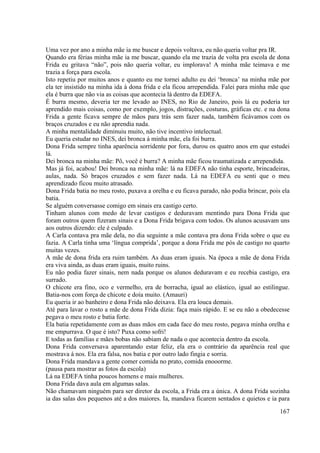 167
Uma vez por ano a minha mãe ia me buscar e depois voltava, eu não queria voltar pra IR.
Quando era férias minha mãe ia me buscar, quando ela me trazia de volta pra escola de dona
Frida eu gritava “não”, pois não queria voltar, eu implorava! A minha mãe teimava e me
trazia a força para escola.
Isto repetiu por muitos anos e quanto eu me tornei adulto eu dei ‘bronca’ na minha mãe por
ela ter insistido na minha ida à dona frida e ela ficou arrependida. Falei para minha mãe que
ela é burra que não via as coisas que acontecia lá dentro da EDEFA.
É burra mesmo, deveria ter me levado ao INES, no Rio de Janeiro, pois lá eu poderia ter
aprendido mais coisas, como por exemplo, jogos, distrações, costuras, gráficas etc. e na dona
Frida a gente ficava sempre de mãos para trás sem fazer nada, também ficávamos com os
braços cruzados e eu não aprendia nada.
A minha mentalidade diminuiu muito, não tive incentivo intelectual.
Eu queria estudar no INES, dei bronca á minha mãe, ela foi burra.
Dona Frida sempre tinha aparência sorridente por fora, durou os quatro anos em que estudei
lá.
Dei bronca na minha mãe: Pô, você é burra? A minha mãe ficou traumatizada e arrependida.
Mas já foi, acabou! Dei bronca na minha mãe: lá na EDEFA não tinha esporte, brincadeiras,
aulas, nada. Só braços cruzados e sem fazer nada. Lá na EDEFA eu senti que o meu
aprendizado ficou muito atrasado.
Dona Frida batia no meu rosto, puxava a orelha e eu ficava parado, não podia brincar, pois ela
batia.
Se alguém conversasse comigo em sinais era castigo certo.
Tinham alunos com medo de levar castigos e deduravam mentindo para Dona Frida que
foram outros quem fizeram sinais e a Dona Frida brigava com todos. Os alunos acusavam uns
aos outros dizendo: ele é culpado.
A Carla contava pra mãe dela, no dia seguinte a mãe contava pra dona Frida sobre o que eu
fazia. A Carla tinha uma ‘língua comprida’, porque a dona Frida me pós de castigo no quarto
muitas vezes.
A mãe de dona frida era ruim também. As duas eram iguais. Na época a mãe de dona Frida
era viva ainda, as duas eram iguais, muito ruins.
Eu não podia fazer sinais, nem nada porque os alunos deduravam e eu recebia castigo, era
surrado.
O chicote era fino, oco e vermelho, era de borracha, igual ao elástico, igual ao estilingue.
Batia-nos com força de chicote e doía muito. (Amauri)
Eu queria ir ao banheiro e dona Frida não deixava. Ela era louca demais.
Até para lavar o rosto a mãe de dona Frida dizia: faça mais rápido. E se eu não a obedecesse
pegava o meu rosto e batia forte.
Ela batia repetidamente com as duas mãos em cada face do meu rosto, pegava minha orelha e
me empurrava. O que é isto? Puxa como sofri!
E todas as famílias e mães bobas não sabiam de nada o que acontecia dentro da escola.
Dona Frida conversava aparentando estar feliz, ela era o contrário da aparência real que
mostrava á nos. Ela era falsa, nos batia e por outro lado fingia e sorria.
Dona Frida mandava a gente comer comida no prato, comida enooorme.
(pausa para mostrar as fotos da escola)
Lá na EDEFA tinha poucos homens e mais mulheres.
Dona Frida dava aula em algumas salas.
Não chamavam ninguém para ser diretor da escola, a Frida era a única. A dona Frida sozinha
ia das salas dos pequenos até a dos maiores. Ia, mandava ficarem sentados e quietos e ia para
 