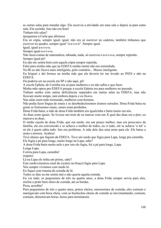 168
as outras salas para mandar algo. Ela escrevia a atividade em uma sala e depois ia para outra
sala. Ela sozinha. Isto não era bom!
Tinham três salas?
(perguntou á Carla que afirmou)
Era só cópia, sempre igual, igual, não era só escrever no caderno, também tínhamos que
escrever no quadro, sempre igual “a-e-i-o-u”. Sempre igual.
Igual, igual a-e-i-o-u.
Sempre igual a-e-i-o-u.
Não fazia contas de matemática, tabuada, nada, só escrevia o a-e-i-o-u, sempre repetido.
Sempre igual pô!
Eu não me sentia bem com aquela cópia sempre repetida.
Falei para minha mãe que na EDEFA minha mente não era estimulada.
Na IR eu não ficava mais inteligente, pelo contrário... Menos inteligente.
Eu briguei e dei bronca na minha mãe que ela deveria ter me levado ao INES e não na
EDEFA.
Ou poderia ser na escola em SP e não aqui, pô!
A escola Epheta, de Curitiba era só para mulheres e eu não sabia o que fazer.
Minha mãe optou pra EDEFA porque a escola Epheta era para mulheres no passado.
Tinham surdos com outras deficiências separados em outras salas na EDEFA, mas não
ficavam muito tempo, iam embora depois e eu ficava.
Nas salas eram tudo misturado, mulheres com homens.
Não podia fazer língua de sinais e se desobedecêssemos éramos surrados. Dona Frida batia na
gente se fizéssemos sinais, sinais eram proibidos.
Dona Frida batia, a mãe de dona Frida também era igualzinha e batia muito em nós.
As duas eram iguais. Se tivesse um teste de eu marcar com um X qual das duas era a pior, eu
marcava as duas.
O irmão caçula de dona Frida, que era surdo, era um pouco melhor, mas era puxa-saco da
família, ele era convencido e se achava o melhor de todos, eu vi tudo, ele se achava ‘o tal’ e
só ele é quem sabia tudo. Isto era problema. A mãe dele deu uma moto para ele. Ele bateu a
moto e morreu. Acabou!
Teve alunos que fugiam da EDEFA. Teve um surdo que fugiu para Lapa, longe pra caramba.
Ele fugiu a pé para longe, muito longe na Lapa, sabe?
A dona Frida batia muito nele e por isto ele fugiu, foi a pé para longe, Lapa.
Longe Lapa.
Correu para Lapa, caramba!
(repete)
Lá na Lapa ele tinha um primo, sabe?
Este surdo (mostrou sinal de cicatriz no braço) fugiu para Lapa.
Nós sempre vivíamos com medo lá.
Eu fiquei com trauma da comida de lá.
Todos os dias eu me sentia mal e não queria aquela comida.
Eu via tudo, os pequeninos de três ou quatro anos, a dona Frida sempre servia para eles,
enchia o prato bem cheio de comida, até as bordas.
Puxa, acredita?
Para pequeninos de três e quatro anos, pratos cheios, enoooormes de comida, eles comiam e
mastigavam com boca cheia, com as bochechas cheias de comida se movimentando, comiam,
comiam, demoravam horas, horas para terminarem.
 