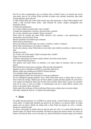 169
Isto foi só com os pequeninos, nós, os maiores não, eu tinha 9 anos e eu mesmo que servia
meu prato, mas eu via a Dona Frida servindo os pratos com comida, enooorme, para cada
criança pequena, para cada um.
E cada criança tinha que comer tudo mesmo que não quisessem, a dona Frida mandava elas
comer e elas levavam horas, horas para terminar de comer, sempre mastigando com
bochechas cheias.
Coitados dos pequeninos
Eu vi tudo e fiquei com pena deles. Isto é errado!
Coitados dos pequeninos, sorriam e ficavam tristes e quietos.
Eu via eles comerem sem vontade e fiquei com pena!
Prato cheio de comida que dona Frida colocava, eles comiam e nós esperávamos eles
terminarem, levavam horas, horas.
Mesmo satisfeitas elas tinham que continuar.
Dona Frida as pressionava.
Havia um surdo que sofria mais, ele comia e vomitava, comia e vomitava.
Dona Frida o pressionava e ele comia e vomitava.
Se ele não comesse, dona Frida batia no rosto dele, dava tabefe em ambos os lados do rosto
dele.
Sempre era assim.
Eu vi tudo e ele sofria muito. Fiquei com pena dele, coitado!
Fiquei com muita pena dele!
Vomitava tudo porque era muita comida, demais, deveriam comer menos.
Mas a dona Frida pressionava.
Nos quartos num canto ficava os meninos e no outro canto as meninas, tudo no mesmo
quarto.
Dona frida ficava junto com as meninas. Mas era tudo misturado lá.
Quando ocorreu o incêndio na EDEFA, eu já tinha saído de lá.
Muitos surdos que estudavam na EDEFA ficaram doentes.
Teve também surdos que ficaram loucos.
Lembra daquele surdo? (fez sinal para a Carla que confirmou)
Ele era inteligente quando pequeno, mas a dona Frida batia muito a cabeça dele na mesa e
ficava muito de castigo. Depois que ele ficou adulto a gente percebia quando ele conversava
com a gente em língua de sinais que ele não estava normal, estava fraco e pirou. Eu encontro
com ele às vezes, e está vivo ainda. A comunicação com ele é muito difícil, mesmo com
sinais, e ele mente muito. Ele pirou!
Outro surdo (fez sinal que a Carla confirmou) ficou com a cabeça mais ou menos alegre.
Não tinha vontade de ficar lá. Lá dentro não tinha alegria.
4. Álvaro
Na minha ida pela primeira vez à EDEFA eu chorei muito. A dona Frida me pegou no colo e
sorria muito. A minha mãe satisfeita me deixou lá, foi embora e eu chorava muito. Eu tinha
quatro anos na época. Diante da minha mãe a dona Frida me pegava no colo e, risonha,
mostrava e apontava tudo.
Eu ficava escrevendo na minha mesa na sala de aula, me virei e vi a dona Frida batendo no
menino negro. Eu fiquei muito assustado. Ela batia no negro que chorava muito. Eu estava na
frente e ele atrás de mim, eu me virei para ver, dona Frida batia no menino negro com chinelo
 