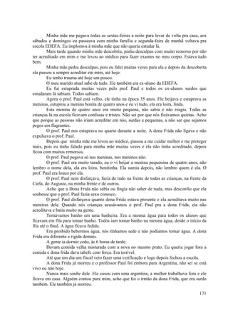 171
Minha mãe me pegava todas as sextas-feiras a noite para levar de volta pra casa, aos
sábados e domingos eu passeava com minha família e segunda-feira de manhã voltava pra
escola EDEFA. Eu implorava à minha mãe que não queria estudar lá.
Mais tarde quando minha mãe descobriu, pediu desculpas com muito remorso por não
ter acreditado em mim e me levou ao médico para fazer exames no meu corpo. Estava tudo
bem.
Minha mãe pediu desculpas, pois eu falei muitas vezes para ela e depois da descoberta
ela passou a sempre acreditar em mim, até hoje.
Eu tenho trauma até hoje um pouco.
O meu marido atual sabe de tudo. Ele também era ex-aluno da EDEFA.
Eu fui estuprada muitas vezes pelo prof. Paul e todos os ex-alunos surdos que
estudaram lá sabiam. Todos sabiam.
Agora o prof. Paul está velho, ele tinha na época 35 anos. Ele beijava e estuprava as
meninas, estuprou a menina bonita de quatro anos e eu vi tudo, ela era loira, linda.
Esta menina de quatro anos era muito pequena, não sabia e não reagia. Todas as
crianças lá na escola ficavam confusas e tristes. Não sei por que nós ficávamos quietas. Acho
que porque as pessoas não iriam acreditar em nós, surdas e pequenas, a não ser que sejamos
pegos em flagrantes.
O prof. Paul nos estuprava no quarto durante a noite. A dona Frida não ligava e não
expulsava o prof. Paul.
Depois que minha mãe me levou ao médico, passou a me cuidar melhor e me proteger
mais, pois eu tinha falado para minha mãe muitas vezes e ela não tinha acreditado, depois
ficou com muitos remorsos.
O prof. Paul pegava só nas meninas, nos meninos não.
O prof. Paul era muito tarado, eu o vi beijar a menina pequenina de quatro anos, não
lembro o nome dela, ela era loira, bonitinha. Ela sumiu depois, não lembro quem é ela. O
prof. Paul era louco por ela.
O prof. Paul nem disfarçava, fazia de tudo na frente de todas as crianças, na frente da
Carla, do Augusto, na minha frente e de outros.
Acho que a Dona Frida não sabia ou fingia não saber de nada, mas desconfio que ela
soubesse que o prof. Paul fazia sexo conosco.
O prof. Paul disfarçava quanto dona Frida estava presente e ela acreditava muito nas
mentiras dele. Quando nós crianças acusávamos o prof. Paul pra a dona Frida, ela não
acreditava e batia muito na gente.
Tomávamos banho em uma banheira. Era a mesma água para todos os alunos que
ficavam em fila para tomar banho. Todos iam tomar banho na mesma água, desde o início da
fila até o final. A água ficava fedida.
Era proibido bebermos água, nós tínhamos sede e não podíamos tomar água. A dona
Frida era diferente e rígida demais.
A gente ia dormir cedo, às 6 horas de tarde.
Davam comida velha misturada com a nova no mesmo prato. Eu queria jogar fora a
comida e dona frida dava tabefe com força. Era terrível.
Até que um dia um fiscal veio fazer uma verificação e logo depois fechou a escola.
A dona Frida já morreu e o professor Paul foi embora para Argentina, não sei se está
vivo ou não hoje.
Nunca mais soube dele. Ele casou com uma argentina, a mulher trabalhava fora e ele
ficava em casa. Alguém contou para mim, acho que foi o irmão da dona Frida, que era surdo
também. Ele também já morreu.
 