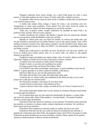 173
Ninguém realmente fazia coisas erradas, era a dona Frida quem era ruim e louca
mesmo. A mãe dela também era ruim e louca. O irmão surdo dela também era louco.
Eu aprendi a falar foi por causa de outra escola e também a minha mãe era professora
e me ensinou muitas coisas.
A minha mãe sempre falou comigo e nunca fez sinais e me acostumei com isto.
Antigamente os sinais eram proibidos. Vocês sabem! Em uma outra escola de surdos eu
aprendi muitas palavras. Depois fui fazer magistério na escola de ouvintes.
Todos nós, ex-alunos surdos, sempre lembramos da ruindade de dona Frida e do
professor Paul, até hoje. Não tem como esquecer.
Lembro claramente dos estupros, das batidas e quando eles nos amarravam. Quando
nós nos encontramos, ainda desabafamos sobre isto, até hoje.
Quando eu voltava para casa, nos finais de semana, eu contava pra minha mãe, mas
ela não acreditava, pensando que era minha fantasia e que eu não queria estudar. Com o Júlio
também acontecia a mesma coisa, falava para a mamãe e ela não acreditava nele. Depois que
descobriram a verdade tiraram os filhos da EDEFA. Foi diminuindo a quantidade de alunos
até fechar a escola.
Depois que a mãe passou a acreditar em mim, ela passou a me dar mais carinho, me
levou ao médico para exames gerais, para ver se estava tudo, em ordem, se não peguei
doenças ou gravidez, etc.
Freqüentei terapia psicológica por algum tempo, umas 10 sessões, depois recebi alta e
fiquei bem. Depois a mamãe me levou para viajar para eu relaxar e distrair.
A mamãe ficou com remorsos e pediu muitas desculpas.
Sempre é assim, os ouvintes não acreditam nos surdos.
É porque a dona Frida e professor Paul tinham ‘lábia’.
Lá na EDEFA não tinha escolaridade, muito pouco. A gente trabalhava mais fora da
EDEFA. A gente aprendia só as letras e palavras isoladas, muito pouco.
Não havia lápis de cor, por isto não pintávamos nada.
Não tinha aula de fala e nem nada, não tinha nada, nada, nada.
A maioria dos ex- alunos surdos que estudaram lá não falam até hoje, eu tive sorte
porque tive a mãe que me ensinou muito.
Nós ficávamos sentados o dia inteiro lá, sem fazer nada.
A gente brincava muito pouco, tinha balanço lá fora.
A gente ia dormir muito cedo, sempre era ainda de dia, às 6 horas. O jantar era às 5
horas.
Nós surdos tomávamos banho uma vez por semana só, fazíamos fila para tomar banho
na mesma água da banheira.
Eu via aquela água suja, até com sujeira de menstruação de alguém, e a gente tinha
que usá-la do mesmo jeito. Dona Frida mandava: ‘vá tomar banho’. Os meninos também
usavam a mesma água da banheira.
O professor Paul não mexia nos meninos, só nas meninas. Os meninos nunca mexeram
nas meninas, os meninos, ex-alunos surdos, sempre respeitaram as meninas. Só o professor
Paul é quem mexia nas meninas.
O professor Paul estuprava as meninas surdas na vagina, não fazia sexo anal.
O professor Paul não saia de casa, então ele abusava sexualmente das meninas. E
quando nós contávamos para dona Frida, ela perguntava para o prof. Paul e ele negava.A dona
Frida batia na gente dizendo que era nossa invenção e mentira. Então a gente ficava quieta e
suportava silenciosamente os abusos sexuais do professor.
 