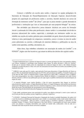18
Comecei a trabalhar em escolas para surdos e ingressei na equipe pedagógica da
Secretaria de Educação do Paraná/Departamento de Educação Especial, desenvolvendo
projetos de capacitação de professores surdos e ouvintes, fazendo docência em cursos de
formação de instrutores surdos10
de Libras11
, para que se possa atender a grande demanda de
profissionais e instituições que vem se interessando por uma proposta bilíngüe12
de ensino.
Das atividades que desenvolvo, posso destacar: docência em cursos de formação
inicial e continuada de Libras para professores, alunos surdos e a comunidade envolvida no
processo educacional dos surdos; supervisão e orientação aos instrutores surdos no seu
trabalho nas escolas de surdos; palestras para comunidade em geral, desenvolvendo temáticas
relativas à área, participação em congressos, seminários, cursos e eventos na área da surdez
como palestrante ou cursista e elaboração de materiais didáticos e publicações na área de
surdez como apostilas, cartilhas, dicionários, etc.
Além disso, faço trabalhos voluntários em associação de surdos de Curitiba13
e na
FENEIS14
, órgãos sem fins lucrativos, que atuam na defesa dos direitos dos sujeitos surdos.
10
O papel fundamental para o instrutor de língua de sinais é o ensino de língua de sinais com gramática própria,
com sintaxe, semântica e morfologia como qualquer outra língua. Na época dávamos o titulo de ‘instrutor’
devido que as maiorias tinham cursos de capacitação de ensino de língua de sinais e não tinham formação
acadêmica reconhecida pela lei. Hoje com curso de licenciatura de Letras/Libras em muitas universidades já esta
mudando esta visão.
11
LIBRAS é uma sigla que foi votada e aprovada pela Feneis para denominar a Língua Brasileira de Sinais no
ano de 1993, foi oficializada federalmente pela lei nº10.436 pelo presidente de república, Fernando Cardoso, em
24 de abril de 2002. Antes os lingüistas Brito e Felipe utilizavam a sigla LSBC e atualmente usam a LIBRAS.
Tem outros pesquisadores, tais como a lingüista Ronice Muller de Quadros e o pesquisador ator surdo Nelson
Pimenta utilizam a LSB em suas publicações por esta sigla seguir os padrões internacionais de denominações de
língua de sinais.
12
A proposta bilingüe, como explica Quadros, o fato de serem pressupostas duas línguas no processo
educacional dos sujeitos surdos, a Língua Brasileira de Sinais e a Língua Portuguesa, está inserido num processo
educacional. Bilingüismo para surdos atravessa a fronteira lingüística e inclui o desenvolvimento da pessoa surda
dentro da escola e fora dela dentro de uma perspectiva sócio-antropológica.
http://penta.ufrgs.br/edu/telelab/edusurdos/linguage.htm acessado: 10/10/2004
13
Cada cidade, geralmente possui uma associação de surdos, cujo objetivo principal é, reunir o povo surdo em
nível local, por meio de contatos sociais, lingüísticos, culturais e esportivos.
14
A FENEIS – Federação Nacional de Educação e Integração dos Surdos é entidade filantrópica, de cunho civil
e sem fins lucrativos, trabalha para representar o povo surdo e as comunidades surdas, tendo caráter educacional,
assistencial e sociocultural. Além da matriz, a mesma possui 9 escritórios regionais e representa as 150
entidades filiadas. É filiada à World Federation of the Deaf (WFD). A participação da Feneis numa entidade
como essa propicia o constante intercâmbio com surdos do mundo todo, conhecendo a luta de cada um e
formando uma rede em prol do direito universal à cidadania.
 