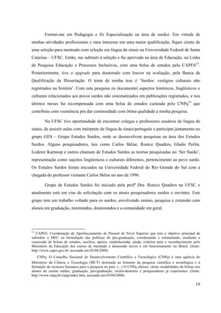 19
Formei-me em Pedagogia e fiz Especialização na área de surdez. Em virtude de
minhas atividades profissionais e meu interesse em uma maior qualificação, fiquei ciente de
uma seleção para mestrado com seleção em língua de sinais na Universidade Federal de Santa
Catarina – UFSC. Então, me submeti à seleção e fui aprovada na área de Educação, na Linha
de Pesquisa Educação e Processos Inclusivos, com uma bolsa de estudos pela CAPES15
.
Posteriormente, tive o upgrade para doutorado com louvor na avaliação, pela Banca de
Qualificação da Dissertação. O tema de minha tese é ‘Surdos: vestígios culturais não
registrados na história’. Com esta pesquisa eu documentei aspectos históricos, lingüísticos e
culturais relacionados aos povos surdos não sistematizados em publicações registrados, e nos
últimos meses fui recompensada com uma bolsa de estudos custeada pelo CNPq16
que
contribuiu com veemência pra dar continuidade com ótima qualidade a minha pesquisa.
Na UFSC tive oportunidade de encontrar colegas e professores usuários de língua de
sinais, de assistir aulas com intérprete de língua de sinais/português e participar juntamente no
grupo GES – Grupo Estudos Surdos, onde se desenvolvem pesquisas na área dos Estudos
Surdos. Alguns pesquisadores, tais como Carlos Skliar, Ronice Quadros, Gladis Perlin,
Lodenir Karnnop e outros chamam de Estudos Surdos as teorias pesquisadas no ‘Ser Surdo’,
representação como sujeitos lingüísticos e culturais diferentes, pertencimento ao povo surdo.
Os Estudos Surdos foram iniciados na Universidade Federal do Rio Grande do Sul com a
chegada do professor visitante Carlos Skliar no ano de 1996.
Grupo de Estudos Surdos foi iniciado pela profª Dra. Ronice Quadros na UFSC e
atualmente está em vias de solicitação com os atuais pesquisadores surdos e ouvintes. Este
grupo tem um trabalho voltado para os surdos, envolvendo ensino, pesquisa e extensão com
alunos em graduação, mestrandos, doutorandos e a comunidade em geral.
15
CAPES: Coordenação de Aperfeiçoamento de Pessoal de Nível Superior que tem o objetivo principal de
subsidiar o MEC na formulação das políticas de pós-graduação, coordenando e estimulando, mediante a
concessão de bolsas de estudos, auxílios, apoios, estabelecendo, ainda, critérios para o reconhecimento pelo
Ministério da Educação dos cursos de mestrado e doutorado novos e em funcionamento no Brasil. (fonte:
http://www.capes.gov.br/ acessado em 03/04/2008)
16 CNPq: O Conselho Nacional de Desenvolvimento Científico e Tecnológico (CNPq) é uma agência do
Ministério da Ciência e Tecnologia (MCT) destinada ao fomento da pesquisa científica e tecnológica e à
formação de recursos humanos para a pesquisa no país. (...) O CNPq oferece várias modalidades de bolsas aos
alunos do ensino médio, graduação, pós-graduação, recém-doutores e pesquisadores já experientes. (fonte:
http://www.cnpq.br/cnpq/index.htm, acessado em 03/04/2008)
 