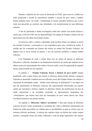 20
Durante a trajetória de meu curso de doutorado na UFSC, para escrever a minha tese
tenho pesquisado e trazido às experiências narradas e escritas do povo surdo e também
minhas próprias como ‘ser surda’; vislumbrando os muitos caminhos históricos que o povo
surdo tem percorrido ao construir suas identidades e de reconhecimento de suas diferenças
culturais.
A fim de aprofundar a minha investigação, tenho tido contato com muitas leituras e
teorias que o GES da UFSC tem me disponibilizado. Os campos de Estudos Culturais têm me
aproximado mais das idéias dos Estudos Surdos.
Os discursos sobre a cultura e identidade surda recebem ênfase nos debates na teoria
dos Estudos Culturais e associando-os a sua importância para com a história de surdos. À
medida que fui avançando nas leituras das teorias no campo dos Estudos Culturais, me
deparei com as novas formas de pensar, e isso me permitiu modificar e ampliar minhas
reflexões.
Com finalidade de situar a leitura desta tese no intuito de aportar as diferentes
discussões e reflexões, baseando-se em fundamentos históricos de surdos que ampliam novos
olhares acerca de representações dos surdos e do povo surdo, a tese foi organizada da seguinte
forma, sendo dividida em seis capítulos:
O capítulo 1, – “Estudos Culturais: buscar a história do povo surdo” propõe
ponderação sobre a parte teórica que norteia os discursos desenvolvidos durante a pesquisa
realizada no doutorado e também provoca reflexões acerca dos Estudos Surdos em relações à
construção de identidades surdas. ‘Surdos como diferença ou deficiência?’ é um tópico em
que são apresentados os diferentes contextos das representações relacionadas aos sujeitos
surdos que marcaram a história, expõem os diferentes olhares dos profissionais da área de
saúde, educacional e da sociedade, mostrando as representações imaginárias dos
‘colonizadores’ que trazem uma série de estereótipos ao povo surdo através das várias
ocorrências históricas nos últimos séculos.
No capítulo 2, “Diferentes ‘olhares’ na história” é feita uma relação de diferentes
contextos do povo surdo, assinalando as variedades das visões e diferentes interpretações da
história de surdos que podem ser voltadas para as sensibilidades ou para as críticas, que nos
remetem reflexões profundas. A maioria dos registros feitos na história dos surdos sempre
acentua a concepção clínica da surdez, refletindo a visão do grupo hegemônico dos sujeitos
 