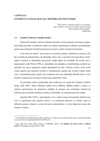 22
CAPÍTULO 1
ESTUDOS CULTURAIS: BUSCAR A HISTÓRIA DO POVO SURDO
“Não apenas o sujeito enraíza-se na história,
mas o próprio conceito de sujeito é uma invenção
historicamente determinada”
Veiga-Neto
1.1. Estudos Culturais e Estudos Surdos
Dentro dos Estudos Culturais podemos perceber as lutas políticas de diversos grupos,
procurando perceber os diferentes olhares de muitas manifestações culturais, principalmente
aqueles que enfatizam resistências presentes nos povos surdos às práticas ouvintistas.
É por meio da cultura17
que um povo se constitui, integra e identifica as pessoas e lhe
dá o carimbo de pertencimento, de identidade. Neste caso, a existência de uma cultura surda18
ajuda a construir as identidades das pessoas surdas dentro da sociedade. De acordo com a
pesquisadora surda Perlin (1998), as identidades são múltiplas e multifacetadas, podendo ser
definidas em várias categorias, sempre dependendo de suas vivências sociais; assim como
vemos aqueles que nasceram ouvintes e ensurdeceram, aqueles que tiveram contato tardio
com a comunidade surda, aqueles que continuam com uma identidade dividida entre os dois
mundos e aqueles que se guiaram sempre pela experiência visual.
Os principais autores pesquisados para minha tese no campo dos Estudos Culturais
foram: Hall (1997, 2004), Mattelart (2004), Silva (2000-b), Bhabha (2005) e outros; os
mesmos apresentaram um prestimoso trabalho de pesquisa que constituem material de
reflexão que nos permite entender a cultura, a identidade e as representações dos surdos.
Segundo Hall (1997), a preocupação com a cultura ocupa uma posição influente para
com os significados das relações sociais e os problemas políticos; as formas como os
diferentes grupos culturais e sociais são neles representados é a mais importante marca dos
Estudos Culturais.
17
Na teorização introduzida pelos Estudos Culturais, a cultura é como campo de luta entre os diferentes grupos
sociais em torno de significação (SILVA, 2000, p.32)
18
Para saber mais sobre cultura surda, ler: STROBEL, Karin. “As imagens do outro sobre a cultura
surda”, Florianópolis, Editora UFSC: 2008.
 