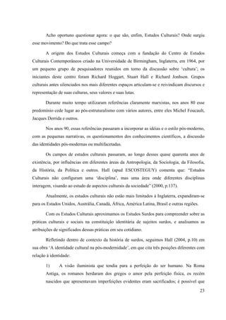 23
Acho oportuno questionar agora: o que são, enfim, Estudos Culturais? Onde surgiu
esse movimento? Do que trata esse campo?
A origem dos Estudos Culturais começa com a fundação do Centro de Estudos
Culturais Contemporâneos criado na Universidade de Birmingham, Inglaterra, em 1964, por
um pequeno grupo de pesquisadores reunidos em torno da discussão sobre ‘cultura’; os
iniciantes deste centro foram Richard Hoggart, Stuart Hall e Richard Jonhson. Grupos
culturais antes silenciados nos mais diferentes espaços articulam-se e reivindicam discursos e
representação de suas culturas, seus valores e suas lutas.
Durante muito tempo utilizaram referências claramente marxistas, nos anos 80 esse
predomínio cede lugar ao pós-estruturalismo com vários autores, entre eles Michel Foucault,
Jacques Derrida e outros.
Nos anos 90, essas referências passaram a incorporar as idéias e o estilo pós-moderno,
com as pequenas narrativas, os questionamentos dos conhecimentos científicos, a discussão
das identidades pós-modernas ou multifacetadas.
Os campos de estudos culturais passaram, ao longo desses quase quarenta anos de
existência, por influências em diferentes áreas da Antropologia, da Sociologia, da Filosofia,
da História, da Política e outros. Hall (apud ESCOSTEGUY) comenta que: “Estudos
Culturais não configuram uma ‘disciplina’, mas uma área onde diferentes disciplinas
interagem, visando ao estudo de aspectos culturais da sociedade” (2000, p.137).
Atualmente, os estudos culturais não estão mais limitados à Inglaterra, expandiram-se
para os Estados Unidos, Austrália, Canadá, África, América Latina, Brasil e outras regiões.
Com os Estudos Culturais aproximamos os Estudos Surdos para compreender sobre as
práticas culturais e sociais na constituição identitária de sujeitos surdos, e analisamos as
atribuições de significados dessas práticas em seu cotidiano.
Refletindo dentro de contexto da história de surdos, seguimos Hall (2004, p.10) em
sua obra ‘A identidade cultural na pós-modernidade’, em que cita três posições diferentes com
relação à identidade:
1) A visão iluminista que tendia para a perfeição do ser humano. Na Roma
Antiga, os romanos herdaram dos gregos o amor pela perfeição física, os recém
nascidos que apresentavam imperfeições evidentes eram sacrificados; é possível que
 