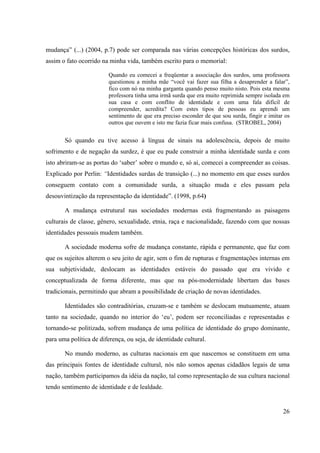 26
mudança” (...) (2004, p.7) pode ser comparada nas várias concepções históricas dos surdos,
assim o fato ocorrido na minha vida, também escrito para o memorial:
Quando eu comecei a freqüentar a associação dos surdos, uma professora
questionou a minha mãe “você vai fazer sua filha a desaprender a falar”,
fico com nó na minha garganta quando penso muito nisto. Pois esta mesma
professora tinha uma irmã surda que era muito reprimida sempre isolada em
sua casa e com conflito de identidade e com uma fala difícil de
compreender, acredita? Com estes tipos de pessoas eu aprendi um
sentimento de que era preciso esconder de que sou surda, fingir e imitar os
outros que ouvem e isto me fazia ficar mais confusa. (STROBEL, 2004)
Só quando eu tive acesso à língua de sinais na adolescência, depois de muito
sofrimento e de negação da surdez, é que eu pude construir a minha identidade surda e com
isto abriram-se as portas do ‘saber’ sobre o mundo e, só ai, comecei a compreender as coisas.
Explicado por Perlin: “Identidades surdas de transição (...) no momento em que esses surdos
conseguem contato com a comunidade surda, a situação muda e eles passam pela
desouvintização da representação da identidade”. (1998, p.64)
A mudança estrutural nas sociedades modernas está fragmentando as paisagens
culturais de classe, gênero, sexualidade, etnia, raça e nacionalidade, fazendo com que nossas
identidades pessoais mudem também.
A sociedade moderna sofre de mudança constante, rápida e permanente, que faz com
que os sujeitos alterem o seu jeito de agir, sem o fim de rupturas e fragmentações internas em
sua subjetividade, deslocam as identidades estáveis do passado que era vivido e
conceptualizada de forma diferente, mas que na pós-modernidade libertam das bases
tradicionais, permitindo que abram a possibilidade de criação de novas identidades.
Identidades são contraditórias, cruzam-se e também se deslocam mutuamente, atuam
tanto na sociedade, quando no interior do ‘eu’, podem ser reconciliadas e representadas e
tornando-se politizada, sofrem mudança de uma política de identidade do grupo dominante,
para uma política de diferença, ou seja, de identidade cultural.
No mundo moderno, as culturas nacionais em que nascemos se constituem em uma
das principais fontes de identidade cultural, nós não somos apenas cidadãos legais de uma
nação, também participamos da idéia da nação, tal como representação de sua cultura nacional
tendo sentimento de identidade e de lealdade.
 