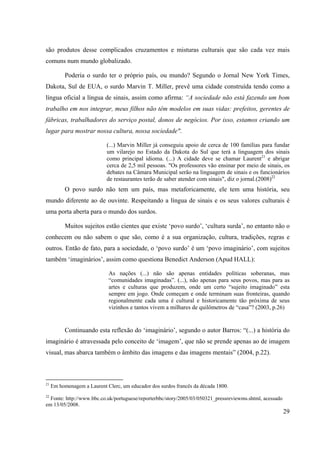 29
são produtos desse complicados cruzamentos e misturas culturais que são cada vez mais
comuns num mundo globalizado.
Poderia o surdo ter o próprio país, ou mundo? Segundo o Jornal New York Times,
Dakota, Sul de EUA, o surdo Marvin T. Miller, prevê uma cidade construída tendo como a
língua oficial a língua de sinais, assim como afirma: “A sociedade não está fazendo um bom
trabalho em nos integrar, meus filhos não têm modelos em suas vidas: prefeitos, gerentes de
fábricas, trabalhadores do serviço postal, donos de negócios. Por isso, estamos criando um
lugar para mostrar nossa cultura, nossa sociedade".
(...) Marvin Miller já conseguiu apoio de cerca de 100 famílias para fundar
um vilarejo no Estado da Dakota do Sul que terá a linguagem dos sinais
como principal idioma. (...) A cidade deve se chamar Laurent21
e abrigar
cerca de 2,5 mil pessoas. "Os professores vão ensinar por meio de sinais, os
debates na Câmara Municipal serão na linguagem de sinais e os funcionários
de restaurantes terão de saber atender com sinais", diz o jornal.(2008)22
O povo surdo não tem um país, mas metaforicamente, ele tem uma história, seu
mundo diferente ao de ouvinte. Respeitando a língua de sinais e os seus valores culturais é
uma porta aberta para o mundo dos surdos.
Muitos sujeitos estão cientes que existe ‘povo surdo’, ‘cultura surda’, no entanto não o
conhecem ou não sabem o que são, como é a sua organização, cultura, tradições, regras e
outros. Então de fato, para a sociedade, o ‘povo surdo’ é um ‘povo imaginário’, com sujeitos
também ‘imaginários’, assim como questiona Benedict Anderson (Apud HALL):
As nações (...) não são apenas entidades políticas soberanas, mas
“comunidades imaginadas”. (...), não apenas para seus povos, mas para as
artes e culturas que produzem, onde um certo “sujeito imaginado” esta
sempre em jogo. Onde começam e onde terminam suas fronteiras, quando
regionalmente cada uma é cultural e historicamente tão próxima de seus
vizinhos e tantos vivem a milhares de quilômetros de “casa”? (2003, p.26)
Continuando esta reflexão do ‘imaginário’, segundo o autor Barros: “(...) a história do
imaginário é atravessada pelo conceito de ‘imagem’, que não se prende apenas ao de imagem
visual, mas abarca também o âmbito das imagens e das imagens mentais” (2004, p.22).
21
Em homenagem a Laurent Clerc, um educador dos surdos francês da década 1800.
22
Fonte: http://www.bbc.co.uk/portuguese/reporterbbc/story/2005/03/050321_pressreviewms.shtml, acessado
em 13/05/2008.
 