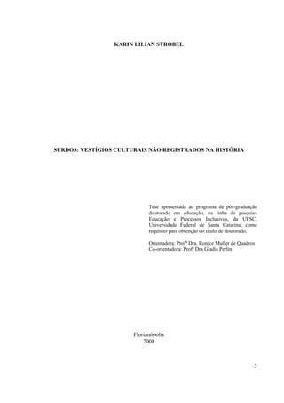 3
KARIN LILIAN STROBEL
SURDOS: VESTÍGIOS CULTURAIS NÃO REGISTRADOS NA HISTÓRIA
Tese apresentada ao programa de pós-graduação
doutorado em educação, na linha de pesquisa
Educação e Processos Inclusivos, da UFSC,
Universidade Federal de Santa Catarina, como
requisito para obtenção do título de doutorado.
Orientadora: Profª Dra. Ronice Muller de Quadros
Co-orientadora: Profª Dra Gladis Perlin
Florianópolis
2008
 