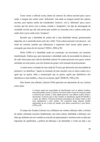 30
Como vemos a reflexão acima, dentro de contexto de cultura nacional para o povo
surdo, a imagem dos surdos como ‘deficientes’ está atada na imagem mental dos sujeitos
ouvintes, pois sujeitos surdos são considerados ‘exóticos’, isto é, ‘diferentes’ para o povo
ouvinte, que faz mexer com a cabeça, criando o ‘imaginário’, um tipo de autonegação da
sociedade ouvinte que não está pronta para receber ou concordar com a cultura surda, pois
ainda vêem o povo surdo como ‘incapazes’.
Ressalto que a identidade da cultura não é uma identidade natural, geneticamente
adquirida, ela é construída assim como diz o Hall, “Uma cultura nacional é um discurso - um
modo de construir sentidos que influenciam e organizam tanto nossas ações quanto a
concepção que temos de nós mesmos” (HALL, 2004, p.50).
Perlin (1998) vê a identidade surda em construção, em movimento, em constante
transformação. Explica que, para representar a identidade surda, há necessidade de afastar-se
da visão clínica para uma visão de alteridade cultural. Os surdos procuram seus iguais, sentem
satisfação em estar juntos, com eles formam um grupo e tem sensação de pertencimento.
A autora narra o exemplo de uma surda de 25 anos que demonstra esta necessidade de
pertencer e se identificar: “aquilo no momento do meu encontro com os outros surdos era o
igual que eu queria, tinha a comunicação que eu queria, aquilo que identificava eles
identificava a mim também, e fazia ser eu mesma, igual” (PERLIN, 1998, p.54)
Para ilustrar esta reflexão, Laboritt (1994) apresenta um depoimento de sua vivência
como surda:
A criança surda tem necessidade de identificação com os adultos (surdos),
uma necessidade crucial. É preciso convencer todos os pais de crianças surdas
a colocá-las em contato, o mais rápido possível, com adultos surdos, desde o
nascimento. É preciso que os dois mundos se entrelacem, aquele do barulho e
o outro, do silêncio. O desenvolvimento psicológico da criança surda se fará
mais rapidamente e bem melhor. Ela construirá longe daquela solidão
angustiante de ser a única no mundo, sem idéias construtivas e sem futuro.
(1994, p.49)
O campo dos Estudos Culturais teve influência nas minhas reflexões sobre a história
de surdos, utilizando conceitos fundamentais, tais como cultura, identidade e diferença, sem
falar que atribuem um novo sentido ao conceito de representação e mostram como as lutas por
imposição de significados, a política da diferença e da identidade é vivida em toda a sua
 