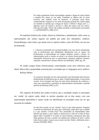 32
Os surdos geralmente ficam incomodados quando a língua de sinais chama
a atenção dos outros ao seu redor. Estendem os olhares não só como
curiosos, mas também como de desprezo. A principal causa desse
comportamento originou-se em razão da geração passada dos surdos daqui
ser mantida na opinião que a língua de sinais é inferior à língua oral. (...)
algumas vezes me esforço e devolvo o olhar dos outros com um sorriso.
Eles não têm culpa. Talvez não tenham recebido as informações necessárias
(...) (STRNADOVA, 2000, p.81).
Na trajetória histórica dos surdos, fazem-se referências a atendimentos sobre como as
representações dos surdos seguem um padrão por parte dos educadores, médicos,
fonoaudiólogos, entre outros, que atuam com os sujeitos surdos, como diz Perlin, em sua tese
de doutorado:
(...) discurso constituído tem sua historicidade, teve seus inícios diretamente
com os profissionais que trabalharam diretamente com os surdos. Os
profissionais se apresentaram em campos distintos: escola e clínica. As
representações para os surdos na escola e na clinica foram produzidos em
articulações discursivas que os representam, nomeiam, definem, limitam,
explicam, normalizam e mesmo alteram sua identidade. (2003, pg. 38)
Os surdos sempre foram, historicamente, estereotipados como seres inferiores, pois
afinal, faltava-lhes a propriedade essencial para a sociedade que é a linguagem oral e auditiva.
Reforça Muller:
As narrativas baseadas em tais representações são informadas pelo discurso
medicalizado da deficiência que se opõe, criando/legitimando, a uma norma
ouvinte. Essa invenção tem base em uma forma iluminista de conhecer o
outro que essencializa e naturaliza as representações mascarando a questão
política da diferença (2002, p.15).
Nos registros da história dos surdos revela-se que a sociedade sempre se preocupou
em ‘cuidar’ do sujeito surdo, desde os séculos passados até os dias atuais; com esta
representação paternalista o sujeito surdo era identificado na sociedade como um ser que
necessita de cuidados.
Eu não devo aceitar, eu sou ‘normal’. Isso é o que todos pensam. Ninguém
é normal em detrimento do outro que é deficiente, quem disse que o padrão
é o que estamos vivendo hoje? Nos primórdios da Humanidade todos
falavam por gestos e urro, depois se desenvolveu a fala até os dias de hoje.
Quem sabe o amanhã? E se todos os seres humanos começarem (por uma
falha genética da raça) a perder sua audição por milhares de anos e enfim
todos forem surdos e nascer um ou outro ouvinte. Então o deficiente seria o
ouvinte (JÚNIOR, 2005).
 