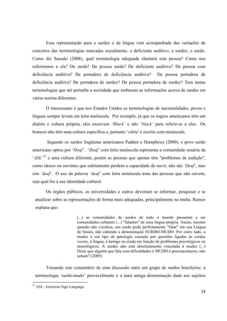 34
Essa representação para a surdez e da língua vem acompanhada das variações de
conceitos das terminologias marcadas socialmente, o deficiente auditivo, a surdez, o surdo.
Como diz Sassaki (2008), qual terminologia adequada chamará esta pessoa? Como nos
referiremos a ela? De surda? De pessoa surda? De deficiente auditiva? De pessoa com
deficiência auditiva? De portadora de deficiência auditiva? De pessoa portadora de
deficiência auditiva? De portadora de surdez? De pessoa portadora de surdez? Tem tantas
terminologias que até perturba a sociedade que embasam as informações acerca de surdos em
várias teorias diferentes.
O interessante é que nos Estados Unidos as terminologias de nacionalidades, povos e
línguas sempre levam em letra maiúscula. Por exemplo, já que os negros americanos têm um
dialeto e cultura própria, eles escrevem ‘Black’ e não ‘black’ para referir-se a eles. Os
brancos não têm uma cultura específica e, portanto ‘white' é escrito com minúscula.
Segundo os surdos lingüistas americanos Padden e Humphries (2000), o povo surdo
americano optou por ‘Deaf’. ‘Deaf’ com letra maiúscula representa a comunidade usuária da
‘ASL’23
e uma cultura diferente, porém as pessoas que apenas têm "problemas de audição",
como idosos ou ouvintes que subitamente perdem a capacidade de ouvir, não são ‘Deaf’, mas
sim ‘deaf’. O uso da palavra ‘deaf’ com letra minúscula trata das pessoas que não ouvem,
seja qual for a sua identidade cultural.
Os órgãos públicos, as universidades e outros deveriam se informar, pesquisar e se
atualizar sobre as representações de forma mais adequadas, principalmente na mídia. Ramos
explana que:
(...) as comunidades de surdos de todo o mundo passaram a ser
comunidades culturais (...) "falantes" de uma língua própria. Assim, mesmo
quando não vocaliza, um surdo pode perfeitamente "falar" em sua Língua
de Sinais, não cabendo a denominação SURDO-MUDO. Por outro lado, a
mudez é um tipo de patologia causado por questões ligadas às cordas
vocais, à língua, à laringe ou ainda em função de problemas psicológicos ou
neurológicos. A surdez não está absolutamente vinculada à mudez (...)
Dizer que alguém que fala com dificuldades é MUDO é preconceituoso, não
acham? (2005)
Tomando este comentário de uma discussão entre um grupo de surdos brasileiros: a
terminologia ‘surdo-mudo’ provavelmente é a mais antiga denominação dada aos sujeitos
23
ASL: American Sign Language
 