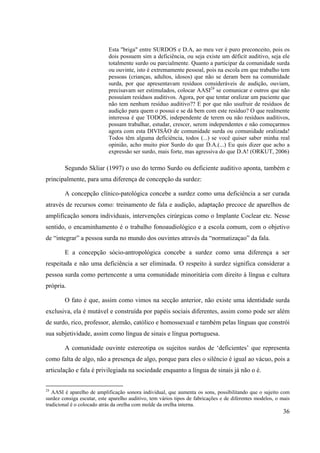 36
Esta "briga" entre SURDOS e D.A, ao meu ver é puro preconceito, pois os
dois possuem sim a deficiência, ou seja existe um déficit auditivo, seja ele
totalmente surdo ou parcialmente. Quanto a participar da comunidade surda
ou ouvinte, isto é extremamente pessoal, pois na escola em que trabalho tem
pessoas (crianças, adultos, idosos) que não se deram bem na comunidade
surda, por que apresentavam resíduos consideráveis de audição, ouviam,
precisavam ser estimulados, colocar AASI24
se comunicar e outros que não
possuíam resíduos auditivos. Agora, por que tentar oralizar um paciente que
não tem nenhum resíduo auditivo?? E por que não usufruir de resíduos de
audição para quem o possui e se dá bem com este resíduo? O que realmente
interessa é que TODOS, independente de terem ou não resíduos auditivos,
possam trabalhar, estudar, crescer, serem independentes e não começarmos
agora com esta DIVISÃO de comunidade surda ou comunidade oralizada!
Todos têm alguma deficiência, todos (...) se você quiser saber minha real
opinião, acho muito pior Surdo do que D.A.(...) Eu quis dizer que acho a
expressão ser surdo, mais forte, mas agressiva do que D.A! (ORKUT, 2006)
Segundo Skliar (1997) o uso do termo Surdo ou deficiente auditivo aponta, também e
principalmente, para uma diferença de concepção da surdez:
A concepção clínico-patológica concebe a surdez como uma deficiência a ser curada
através de recursos como: treinamento de fala e audição, adaptação precoce de aparelhos de
amplificação sonora individuais, intervenções cirúrgicas como o Implante Coclear etc. Nesse
sentido, o encaminhamento é o trabalho fonoaudiológico e a escola comum, com o objetivo
de “integrar” a pessoa surda no mundo dos ouvintes através da “normatizaçao” da fala.
E a concepção sócio-antropológica concebe a surdez como uma diferença a ser
respeitada e não uma deficiência a ser eliminada. O respeito à surdez significa considerar a
pessoa surda como pertencente a uma comunidade minoritária com direito à língua e cultura
própria.
O fato é que, assim como vimos na secção anterior, não existe uma identidade surda
exclusiva, ela é mutável e construída por papéis sociais diferentes, assim como pode ser além
de surdo, rico, professor, alemão, católico e homossexual e também pelas línguas que constrói
sua subjetividade, assim como língua de sinais e língua portuguesa.
A comunidade ouvinte estereotipa os sujeitos surdos de ‘deficientes’ que representa
como falta de algo, não a presença de algo, porque para eles o silêncio é igual ao vácuo, pois a
articulação e fala é privilegiada na sociedade enquanto a língua de sinais já não o é.
24
AASI é aparelho de amplificação sonora individual, que aumenta os sons, possibilitando que o sujeito com
surdez consiga escutar, este aparelho auditivo, tem vários tipos de fabricações e de diferentes modelos, o mais
tradicional é o colocado atrás da orelha com molde da orelha interna.
 