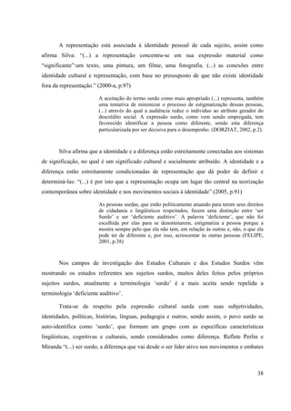 38
A representação está associada à identidade pessoal de cada sujeito, assim como
afirma Silva: “(...) a representação concentra-se em sua expressão material como
“significante”:um texto, uma pintura, um filme, uma fotografia. (...) as conexões entre
identidade cultural e representação, com base no pressuposto de que não existe identidade
fora da representação.” (2000-a, p.97)
A aceitação do termo surdo como mais apropriado (...) representa, também
uma tentativa de minimizar o processo de estigmatização dessas pessoas,
(...) através do qual a audiência reduz o individuo ao atributo gerador do
descrédito social. A expressão surdo, como vem sendo empregada, tem
favorecido identificar a pessoa como diferente, sendo esta diferença
particularizada por ser decisiva para o desempenho. (DORZIAT, 2002, p.2).
Silva afirma que a identidade e a diferença estão estreitamente conectadas aos sistemas
de significação, no qual é um significado cultural e socialmente atribuído. A identidade e a
diferença estão estreitamente condicionadas de representação que dá poder de definir e
determiná-las: “(...) é por isto que a representação ocupa um lugar tão central na teorização
contemporânea sobre identidade e nos movimentos sociais à identidade” (2005, p.91)
As pessoas surdas, que estão politicamente atuando para terem seus direitos
de cidadania e lingüísticos respeitados, fazem uma distinção entre ‘ser
Surdo’ e ser ‘deficiente auditivo’. A palavra ‘deficiente’, que não foi
escolhida por elas para se denominarem, estigmatiza a pessoa porque a
mostra sempre pelo que ela não tem, em relação às outras e, não, o que ela
pode ter de diferente e, por isso, acrescentar às outras pessoas (FELIPE,
2001, p.38)
Nos campos de investigação dos Estudos Culturais e dos Estudos Surdos vêm
mostrando os estudos referentes aos sujeitos surdos, muitos deles feitos pelos próprios
sujeitos surdos, atualmente a terminologia ‘surdo’ é a mais aceita sendo repelida a
terminologia ‘deficiente auditivo’.
Trata-se de respeito pela expressão cultural surda com suas subjetividades,
identidades, políticas, histórias, línguas, pedagogia e outros, sendo assim, o povo surdo se
auto-identifica como ‘surdo’, que formam um grupo com as específicas características
lingüísticas, cognitivas e culturais, sendo considerados como diferença. Reflete Perlin e
Miranda “(...) ser surdo, a diferença que vai desde o ser líder ativo nos movimentos e embates
 