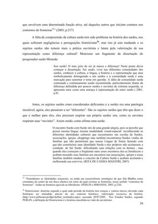 39
que envolvem uma determinada função ativa, até daqueles outros que iniciam contatos nos
contornos de fronteiras25
” (2003, p.217)
A falta de compreensão da cultura surda tem sido problema na história dos surdos, nos
quais sofreram negligências e perseguições historicistas26
, mas isto já esta mudando e os
sujeitos surdos não temem mais a prática ouvintista e lutam pela valorização de sua
representação como diferença cultural! Menciono um fragmento da dissertação do
pesquisador surdo Miranda:
Sou surdo! O meu jeito de ser já marca a diferença! Neste ponto devia
começar a dissertação. Ser surdo, viver nas diferentes comunidades dos
surdos, conhecer a cultura, a língua, a história e a representação que atua
simbolicamente distinguindo a nós surdos e à comunidade surda é uma
marcação para sustentar o tema em questão. A idéia de comunidade surda
contestada e continuamente sendo reconstituída, particularmente diante da
diferença defendida por poucos surdos e ouvintes de extrema esquerda, se
apresenta mais como uma ameaça à representação do outro surdo ( 2001,
p.8)
Antes, os sujeitos surdos eram considerados deficientes e a surdez era uma patologia
incurável, agora, eles passaram a ser “diferentes”. São os sujeitos surdos que têm que dizer o
que é melhor para eles, eles precisam respirar sua própria surdez sim, como os ouvintes
respiram suas “ouvintez”. Assim sendo, como afirma uma surda:
O encontro Surdo com Surdo nós dá uma grande alegria, pois se percebe que
possui mesma língua, mesma modalidade visual-espacial reconhecendo as
diferentes identidades culturais que encontramos nas escolas de Surdos,
associações, igrejas ,shoppings mas também encontramos Surdos vindos de
famílias que não permitiram que usasse Língua de Sinais fazendo com
que não constituísse uma identidade Surda e eles próprios não aceitassem a
condição de Ser Surdo dificultando suas relações com os demais , mas
quando eles começam a freqüentar mais esses encontros eles se fortalecem e
acabam trazendo suas famílias aos encontros nas associações, igrejas e essas
famílias também mudam o conceito da Cultura Surda e acabam aceitando e
melhorando seu convívio. (RITA DE CASSIA MAESTRI, 2007)
25
“Entendemos as identidades essenciais, ou ainda um essencialismo estratégico de que fala Bhabha como
constantes do centro de um disco elástico em torno do qual existem as fronteiras, nesse sentido “contornos de
fronteiras”. Andar na fronteira equivale ao hibridismo. (PERLIN e MIRANDA, 2003, p.224)
26
Historicismo: doutrina segundo a qual cada período da história tem crenças e valores únicos; devendo cada
fenômeno ser entendido através do seu contexto histórico; valorização excessiva da história.
(http://www.priberam.pt/dlpo/definir_resultados.aspx). acessado 20/07/2005. Nos Estudos Surdos, segundo
PERLIN, a definição do Historicismo é a história concebida na visão do ouvintismo.
 