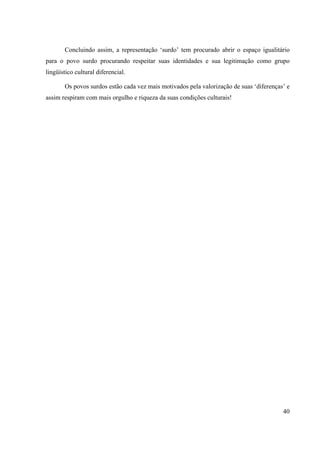 40
Concluindo assim, a representação ‘surdo’ tem procurado abrir o espaço igualitário
para o povo surdo procurando respeitar suas identidades e sua legitimação como grupo
lingüístico cultural diferencial.
Os povos surdos estão cada vez mais motivados pela valorização de suas ‘diferenças’ e
assim respiram com mais orgulho e riqueza da suas condições culturais!
 