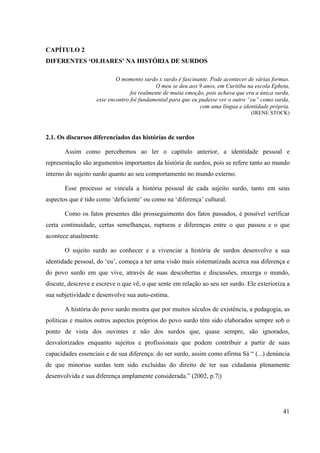 41
CAPÍTULO 2
DIFERENTES ‘OLHARES’ NA HISTÓRIA DE SURDOS
O momento surdo x surdo é fascinante. Pode acontecer de várias formas.
O meu se deu aos 9 anos, em Curitiba na escola Epheta,
foi realmente de muita emoção, pois achava que era a única surda,
esse encontro foi fundamental para que eu pudesse ver o outro “eu” como surda,
com uma língua e identidade própria.
(IRENE STOCK)
2.1. Os discursos diferenciados das histórias de surdos
Assim como percebemos ao ler o capítulo anterior, a identidade pessoal e
representação são argumentos importantes da história de surdos, pois se refere tanto ao mundo
interno do sujeito surdo quanto ao seu comportamento no mundo externo.
Esse processo se vincula a história pessoal de cada sujeito surdo, tanto em seus
aspectos que é tido como ‘deficiente’ ou como na ‘diferença’ cultural.
Como os fatos presentes dão prosseguimento dos fatos passados, é possível verificar
certa continuidade, certas semelhanças, rupturas e diferenças entre o que passou e o que
acontece atualmente.
O sujeito surdo ao conhecer e a vivenciar a história de surdos desenvolve a sua
identidade pessoal, do ‘eu’, começa a ter uma visão mais sistematizada acerca sua diferença e
do povo surdo em que vive, através de suas descobertas e discussões, enxerga o mundo,
discute, descreve e escreve o que vê, o que sente em relação ao seu ser surdo. Ele exterioriza a
sua subjetividade e desenvolve sua auto-estima.
A história do povo surdo mostra que por muitos séculos de existência, a pedagogia, as
políticas e muitos outros aspectos próprios do povo surdo têm sido elaborados sempre sob o
ponto de vista dos ouvintes e não dos surdos que, quase sempre, são ignorados,
desvalorizados enquanto sujeitos e profissionais que podem contribuir a partir de suas
capacidades essenciais e de sua diferença: do ser surdo, assim como afirma Sá “ (...) denúncia
de que minorias surdas tem sido excluídas do direito de ter sua cidadania plenamente
desenvolvida e sua diferença amplamente considerada.” (2002, p.7|)
 